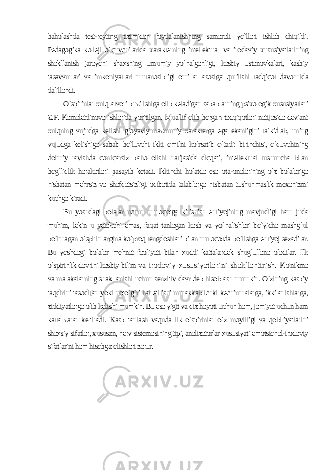 baholashda test-reyting tizimidan foydalanishning samarali yo`llari ishlab chiqildi. Pedagogika kolleji o`quvchilarida xarakterning intellektual va iro daviy xususiyatiarining shakllanish jarayoni shaxsning umumiy yo`nalganligi, kasbiy ustanovkalari, kasbiy tasavvurlari va imkoniyatlari mutanosibligi omillar asosiga qurilishi tadqiqot davo mida dalillandi. O`spirinlar xulq-atvori buzilishiga olib keladigan sabablarning psixologik xususiyatlari Z.F. Kamaletdinova ishlarida yoritilgan. Muallif olib borgan tadqiqotlari natijasida deviant xulqning vujudga kelishi g`oyaviy-mazmuniy xarakterga ega ekanligini ta`kidlab, uning vujudga kelishiga sabab bo`luvchi ikki omilni ko`rsatib o`tadi: birinchisi, o`quvchining doimiy ravishda qoniqarsiz ba ho olishi natijasida diqqati, intellektual tushuncha bilan bog`liqlik harakatlari pasayib ketadi. Ikkinchi holatda esa ota-onalarining o`z bolalariga nisbatan mehrsiz va shafqatsizligi oqibatida talablarga nisbatan tushunmaslik mexanizmi kuchga kiradi. Bu yoshdagi bolalar uchun muloqotga kirishish ehtiyojining mavjudligi ham juda muhim, lekin u yetakchi emas, faqat tanlagan kasb va yo`nalishlari bo`yicha mashg`ul bo`lmagan o`spirinlargina ko`proq tengdoshlari bilan muloqotda bo`lishga ehtiyoj sezadilar. Bu yoshdagi bolalar mehnat faoliyati bilan xuddi kattalardek shug`ullana oladilar. Ilk o`spirinlik davrini kasbiy bilim va irodaviy xususiyatlarini shakllantirish. K o&#39;nikma va malakalarning shakllanishi uchun senzitiv davr deb hisoblash mumkin. O`zining kasbiy taqdirini tasodifan yoki noto`g`ri hal etilishi murakkab ichki kechinmalarga, ikkilanishlarga, ziddiyatlarga olib kelishi mumkin. Bu esa yigit va qiz hayoti uchun ham, jamiyat uchun ham katta zarar keltiradi. Kasb tan lash vaquda ilk o`spirinlar o`z moyilligi va qobiliyatlarini shaxsiy sifatlar, xususan, nerv sistemasining tipi, analizatorlar xususiyati emotsional-irodaviy sifatlarini ham hisobga olishlari zarur. 