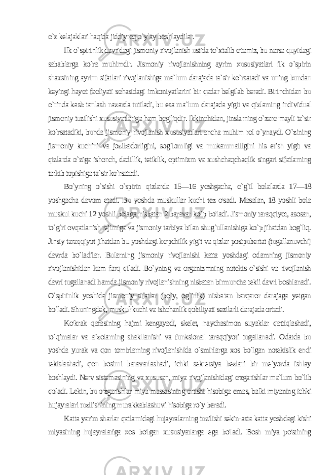 o`z kelajaklari haqida jiddiyroq o`ylay boshlaydilar. Ilk o`spirinlik davridagi jismoniy rivojlanish ustida to`xtalib o&#39;tamiz, bu narsa quyidagi sabablarga ko`ra muhimdir. Jis moniy rivojlanishning ayrim xususiyatlari ilk o`spirin shaxsining ayrim sifatlari rivojlanishiga ma`lum darajada ta`sir ko`rsatadi va uning bundan keyingi hayot faoliyati sohasidagi imkoniyatlarini bir qadar belgilab beradi. Birinchidan bu o`rinda kasb tanlash nazarda tutiladi, bu esa ma`lum darajada yigit va qizlarning indi vidual jismoniy tuzilishi xususiyatlariga ham bog&#39;liqdir. Ikkinchidan, jinslarning o`zaro mayli ta`sir ko`rsatadiki, bunda jismoniy rivojlanish xususiyatlari ancha muhim rol o`ynaydi. O`zining jis moniy kuchini va jozibadorligini, sog`lomligi va mukammalligini his etish yigit va qizlarda o`ziga ishonch, dadillik, tetiklik, optimizm va xushchaqchaqlik singari sifatlarning tarkib topishiga ta`sir ko`rsatadi. Bo`yning o`sishi o`spirin qizlarda 15—16 yoshgacha, o`g`il bola larda 17—18 yoshgacha davom etadi. Bu yoshda muskullar kuchi tez o&#39;sadi. Masalan, 18 yoshli bola muskul kuchi 12 yoshli bola ga nisbatan 2 baravar ko`p bo&#39;ladi. Jismoniy taraqqiyot, asosan, to`g`ri ovqatlanish rejimiga va jismoniy tarbiya bilan shug`ullanishiga ko`p jihatdan bog`liq. Jinsiy taraqqiyot jihatdan bu yosh dagi ko&#39;pchilik yigit va qizlar postpubertat (tugallanuvchi) davrda bo`ladilar. Bularning jismoniy rivojlanishi katta yoshdagi odamning jismoniy rivojlanishidan kam farq qiladi. Bo`yning va organizmning notekis o`sishi va rivojlanish davri tugallanadi hamda jismoniy rivojlanishning nisbatan birmuncha tekii davri boshlanadi. O`spirinlik yoshida jismoniy sifatlar (bo`y, og`irlik) nisba tan barqaror darajaga yetgan bo`ladi. Shuningdek, muskul kuchi va ishchanlik qobiliyati sezilarli darajada ortadi. Ko&#39;krak qafasining hajmi kengayadi, skelet, naychasimon suyaklar qattiqlashadi, to`qimalar va a`zolarning shakllanishi va funksional taraqqiyoti tugallanadi. Odatda bu yoshda yurak va qon tomirlarning rivojlanishida o`smirlarga xos bo`lgan notekislik endi tekislashadi, qon bosimi baravarlashadi, ichki sekretsiya bezlari bir me`yorda ishlay boshlaydi. Nerv sistemasining va xususan, miya rivojlanishidagi o&#39;zgarishlar ma`lum bo`lib qoladi. Lekin, bu o&#39;zgarishlar miya massasining ortishi hisobiga emas, balki miyaning ichki hujayralari tuzilishining murakkablashuvi hisobiga ro`y beradi. Katta yarim sharlar qatlamidagi hujayralarning tuzilishi sekin-asta katta yoshdagi kishi miyasining hujayralariga xos bo&#39;lgan xususiyatlarga ega bo&#39;ladi. Bosh miya po&#39;stining 