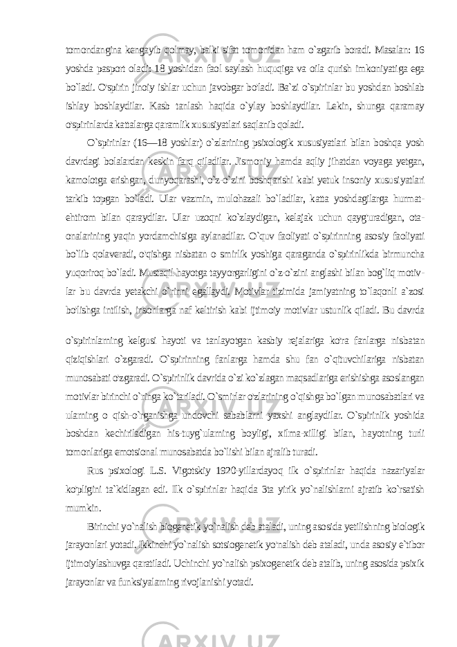 tomondangina kengayib qolmay, balki sifat tomonidan ham o`zgarib boradi. Masalan: 16 yoshda pasport ola di: 18 yoshidan faol saylash huquqiga va oila qurish imkoniyati ga ega bo`ladi. O&#39;spirin jinoiy ishlar uchun javobgar bo&#39;ladi. Ba`zi o`spirinlar bu yoshdan boshlab ishlay boshlaydilar. Kasb tanlash haqida o`ylay boshlaydilar. Lekin, shunga qaramay o&#39;spirinlarda kattalarga qaramlik xususiyatlari saqlanib qoladi. O`spirinlar (16—18 yoshlar) o`zlarining psixologik xususiyatlari bilan boshqa yosh davrdagi bolalardan keskin farq qiladilar. Jis moniy hamda aqliy jihatdan voyaga yetgan, kamolotga erishgan, dunyoqarashi, o`z-o`zini boshqarishi kabi yetuk insoniy xususi yatlari tarkib topgan bo`ladi. Ular vazmin, mulohazali bo`ladilar, katta yoshdagilarga hurmat- ehtirom bilan qaraydilar. Ular uzoqni ko`zlaydigan, kelajak uchun qayg&#39;uradigan, ota- onalarining ya qin yordamchisiga aylanadilar. O`quv faoliyati o`spirinning aso siy faoliyati bo`lib qolaveradi, o&#39;qishga nisbatan o smirlik yoshiga qaraganda o`spirinlikda birmuncha yuqoriroq bo`ladi. Mustaqil hayotga tayyorgarligini o`z-o`zini anglashi bilan bog`liq motiv - lar bu davrda yetakchi o`rinni egallaydi. Motivlar tizimida jamiyatning to`laqonli a`zosi bo&#39;lishga intilish, insonlarga naf keltirish kabi ijtimoiy motivlar ustunlik qiladi. Bu davrda o`spirinlarning kelgusi hayoti va tanlayotgan kasbiy rejalariga ko&#39;ra fanlarga nis batan qiziqishlari o`zgaradi. O`spirinning fanlarga hamda shu fan o`qituvchilariga nisbatan munosabati o&#39;zgaradi. O`spirinlik davrida o`zi ko`zlagan maqsadlariga erishishga asoslangan mo tivlar birinchi o`ringa ko`tariladi. O`smirlar o&#39;zlarining o`qishga bo`lgan munosabatlari va ularning о qish-o`rganishga undovchi sabablarni yaxshi anglaydilar. O`spirinlik yoshida boshdan kechiriladigan his-tuyg`ularning boyligi, xilma-xilligi bilan, ha yotning turli tomonlariga emotsional munosabatda bo`lishi bilan ajralib turadi. Rus psixologi L.S. Vigotskiy 1920-yillardayoq ilk o`spirinlar haqida nazariyalar ko&#39;pligini ta`kidlagan edi. Ilk o`spirinlar haqi da 3ta yirik yo`nalishlarni ajratib ko`rsatish mumkin. Birinchi yo`nalish biogenetik yo`nalish deb ataladi, uning aso sida yetilishning biologik jarayonlari yotadi. Ikkinchi yo`nalish sotsiogenetik yo&#39;nalish deb ataladi, unda asosiy e`tibor ijtimoiylashuvga qaratiladi. Uchinchi yo`nalish psixogenetik deb atalib, uning asosida psixik jarayonlar va funksiyalarning rivojlani shi yotadi. 