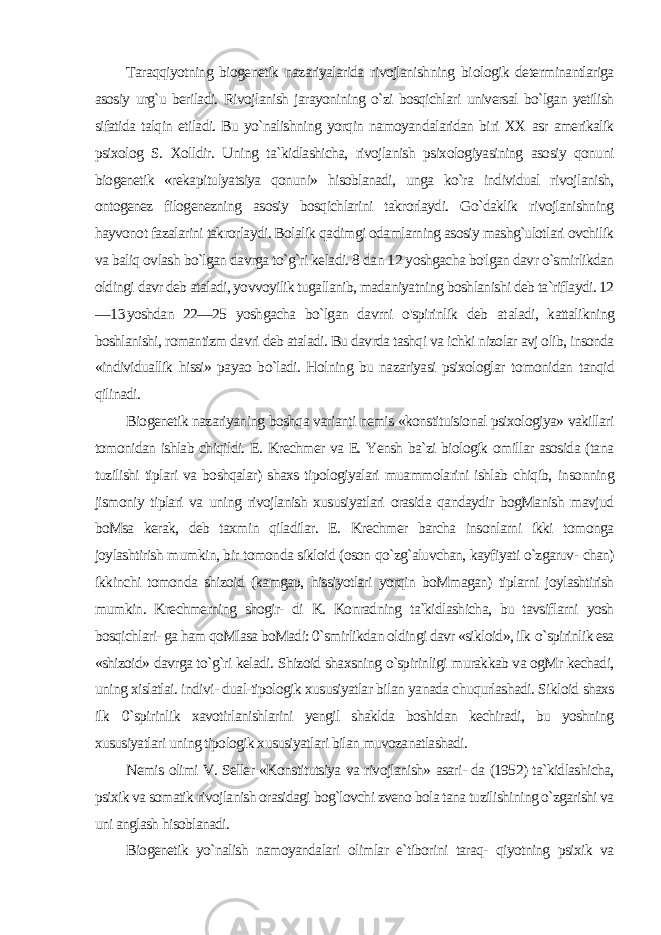 Taraqqiyotning biogenetik nazariyalarida rivojlanishning bi ologik determinantlariga asosiy urg`u beriladi. Rivojlanish jarayonining o`zi bosqichlari universal bo`lgan yetilish sifatida talqin etiladi. Bu yo`nalishning yorqin namoyandalaridan bi ri XX asr amerikalik psixolog S. Xolldir. Uning ta`kidlashicha, rivojlanish psixologiyasining asosiy qonuni biogenetik «reka pitulyatsiya qonuni» hisoblanadi, unga ko`ra individual rivoj lanish, ontogenez filogenezning asosiy bosqichlarini takrorlaydi. Go`daklik rivojlanishning hayvonot fazalarini takrorlaydi. Bolalik qadimgi odamlarning asosiy mashg`ulotlari ovchilik va baliq ovlash bo`lgan davrga to`g`ri keladi. 8 dan 12 yoshgacha bo&#39;lgan davr o`smirlikdan oldingi davr deb ataladi, yovvoyilik tugallanib, madaniyatning boshlanishi deb ta`riflaydi. 12 — 13 yoshdan 22—25 yoshgacha bo`lgan davrni o&#39;spirinlik deb at aladi, kattalikning boshlanishi, romantizm davri deb ataladi. Bu davrda tashqi va ichki nizolar avj olib, insonda «individuallik hissi» payao bo`ladi. Holning bu nazariyasi psixologlar to monidan tanqid qilinadi. Biogenetik nazariyaning boshqa varianti nemis «konstituisional psixologiya» vakillari tomonidan ishlab chiqildi. E. Krechmer va E. Yensh ba`zi biologik omillar asosida (tana tuzilishi tiplari va boshqalar) shaxs tipologiyalari muammolarini ishlab chiqib, in sonning jismoniy tiplari va uning rivojlanish xususiyatlari orasida qandaydir bogManish mavjud boMsa kerak, deb taxmin qiladilar. E. Krechmer barcha insonlarni ikki tomonga joylashtirish mum kin, bir tomonda sikloid (oson qo`zg`aluvchan, kayfiyati o`zgaruv- chan) ikkinchi tomonda shizoid (kamgap, hissiyotlari yorqin boMmagan) tiplarni joylashtirish mumkin. Krechmerning shogir- di K. Konradning ta`kidlashicha, bu tavsiflarni yosh bosqichlari- ga ham qoMlasa boMadi: 0`smirlikdan oldingi davr «sikloid», ilk o `spirinlik esa «shizoid» davrga to`g`ri keladi. Shizoid shaxsning o`spirinligi murakkab va ogMr kechadi, uning xislatlai. indivi- dual-tipologik xususiyatlar bilan yanada chuqurlashadi. Sikloid shaxs ilk 0 `spirinlik xavotirlanishlarini yengil shaklda boshidan kechiradi, bu yoshning xususiyatlari uning tipologik xususiyatlari bilan muvozanatlashadi. Nemis olimi V. Seller «Konstitutsiya va rivojlanish» asari- da (1952) ta`kidlashicha, psixik va somatik rivojlanish orasidagi bog`lovchi zveno bola tana tuzilishining o`zgarishi va uni anglash hisoblanadi. Biogenetik yo`nalish namoyandalari olimlar e`tiborini taraq- qiyotning psixik va 