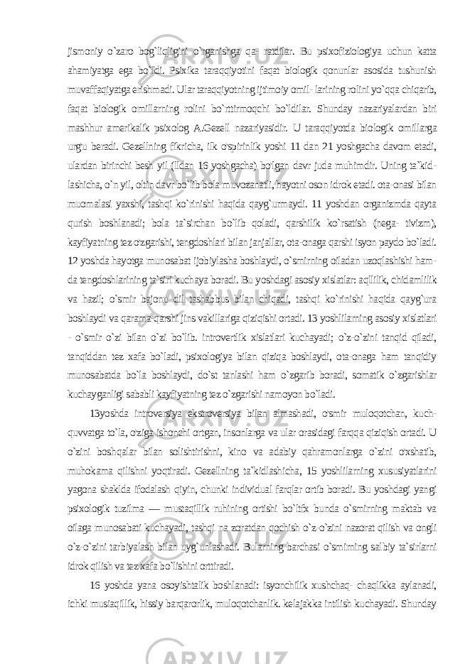 jismoniy o`zaro bog`liqligini o`rganishga qa- ratdilar. Bu psixofiziologiya uchun katta ahamiyatga ega bo`Idi. Psixika taraqqiyotini faqat biologik qonunlar asosida tushunish muvaffaqiyatga erishmadi. Ular taraqqiyotning ijtimoiy omil- larining rolini yo`qqa chiqarib, faqat biologik omillarning rolini bo`rttirmoqchi bo`ldilar. Shunday nazariyalardan biri mashhur amerikalik psixolog A.Gezell nazariyasidir. U taraqqiyotda bio logik omillarga urg&#39;u beradi. Gezellning fikricha, ilk o&#39;spirinlik yoshi 11 dan 21 yoshgacha davom etadi, ulardan birinchi besh yil (lldan 16 yoshgacha) bo&#39;lgan davr juda muhimdir. Uning ta`kid - lashicha, o`n yil, oltin davr bo`lib bola muvozanatli, hayotni oson idrok etadi. ota-onasi bilan muomalasi yaxshi, tashqi ko`rinishi haqida qayg`urmaydi. 11 yoshdan organizmda qayta qurish boshlanadi; bola ta`sirchan bo`lib qoladi, qarshilik ko`rsatish (nega- tivizm), kayfiyatning tez o&#39;zgarishi, tengdoshlari bilan janjallar, ota-onaga qarshi isyon paydo bo`ladi. 12 yoshda hayotga munosa bat ijobiylasha boshlaydi, o`smirning oiladan uzoqlashishi ham - da tengdoshlarining ta`siri kuchaya boradi. Bu yoshdagi asosiy xislatlar: aqllilik, chidamlilik va hazil; o`smir bajonu dil tashabbus bilan chiqadi, tashqi ko`rinishi haqida qayg`ura boshlaydi va qarama-qarshi jins vakillariga qiziqishi ortadi. 13 yoshlilarning asosiy xislatlari - o`smir o`zi bilan o`zi bo`lib. introvertlik xislatlari kuchayadi; o`z-o`zini tanqid qiladi, tanqiddan tez xafa bo`ladi, psixologiya bilan qiziqa boshlaydi, ota-onaga ham tanqidiy munosabatda bo`la boshlaydi, do`st tanlashi ham o`zgarib boradi, somatik o`zgarishlar kuchayganligi sababli kayfiyatning tez o`zgarishi namoyon bo`ladi. 13yoshda introversiya ekstroversiya bilan almashadi, o&#39;smir muloqotchan, kuch- quvvatga to`la, o&#39;ziga ishonchi ortgan, insonlarga va ular orasidagi farqqa qiziqish ortadi. U o`zini bosh qalar bilan solishtirishni, kino va adabiy qahramonlarga o`zini o&#39;xshatib, muhokama qilishni yoqtiradi. Gezellning ta`kidlashi cha, 15 yoshlilarning xususiyatlarini yagona shaklda ifodalash qi yin, chunki individual farqlar ortib boradi. Bu yoshdagi yangi psixologik tuzilma — mustaqillik ruhining ortishi bo`ltfx bunda o`smirning maktab va oilaga munosabati kuchayadi, tashqi na zoratdan qochish o`z-o`zini nazorat qilish va ongli o`z-o`zini tar biyalash bilan uyg`unlashadi. Bularning barchasi o`smirning sal biy ta`sirlarni idrok qilish va tez xafa bo`lishini orttiradi. 16 yoshda yana osoyishtalik boshlanadi: isyonchilik xushchaq- chaqlikka aylanadi, ichki musiaqillik, hissiy barqarorlik, muloqotchanlik. kelajakka intilish kuchayadi. Shunday 