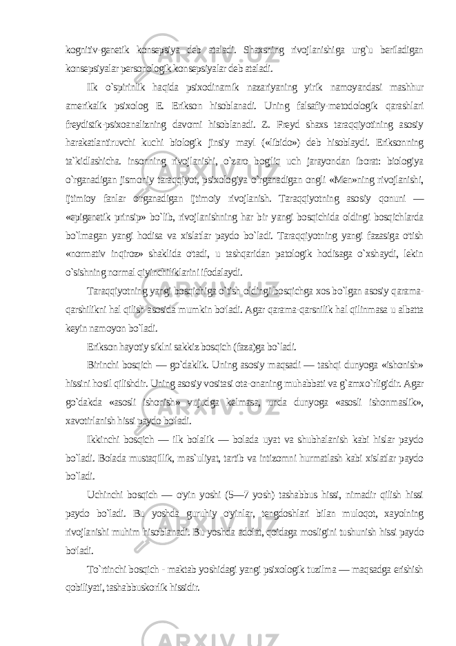 kognitiv-genetik konsepsiya deb ataladi. Shaxsning rivojlanishi ga urg`u beriladigan konsepsiyalar personologik konsepsiyalar deb ataladi. Ilk o`spirinlik haqida psixodinamik nazariyaning yirik namoyandasi mashhur amerikalik psixolog E. Erikson hisoblanadi. Uning falsafiy-metodologik qarashlari freydistik-psixoanalizning davomi hisoblanadi. Z. Freyd shaxs taraqqiyotining asosiy harakatlantiruvchi kuchi biologik jinsiy mayl («libido») deb hisoblaydi. Eriksonning ta`kidlashicha. insonning rivojlanishi, o`zaro bog&#39;liq uch jarayondan iborat: biologiya o`rganadigan jismoniy taraqqi yot, psixologiya o`rganadigan ongli «Men»ning rivojlanishi, ijtimioy fanlar o&#39;rganadigan ijtimoiy rivojlanish. Taraqqiyotning aso siy qonuni — «epigenetik prinsip» bo`lib, rivojlanishning har bir yangi bosqichida oldingi bosqichlarda bo`lmagan yangi hodisa va xislatlar paydo bo`ladi. Taraqqiyotning yangi fazasiga o&#39;tish «normativ inqiroz» shaklida o&#39;tadi, u tashqaridan patologik hodisaga o`xshaydi, lekin o`sishning normal qiyinchiliklarini ifodalaydi. Taraqqiyotning yangi bosqichiga o`tish oldingi bosqichga xos bo`lgan asosiy qarama- qarshilikni hal qilish asosida mum kin bo&#39;ladi. Agar qarama-qarsnilik hal qilinmasa u albatta keyin namoyon bo`ladi. Erikson hayotiy siklni sakkiz bosqich (faza)ga bo`ladi. Birinchi bosqich — go`daklik. Uning asosiy maqsadi — tashqi dunyoga «ishonish» hissini hosil qilishdir. Uning asosiy vositasi ota-onaning muhabbati va g`amxo`rligidir. Agar go`dakda «asosli ishonish» vujudga kelmasa, unda dunyoga «asosli ishonmaslik», xavotirlanish hissi paydo bo&#39;ladi. Ikkinchi bosqich — ilk bolalik — bolada uyat va shubhalanish kabi hislar paydo bo`ladi. Bolada mustaqillik, mas`uliyat, tartib va intizomni hurmatlash kabi xislatlar paydo bo`ladi. Uchinchi bosqich — o&#39;yin yoshi (5—7 yosh) tashabbus hissi, nimadir qilish hissi paydo bo`ladi. Bu yoshda guruhiy o&#39;yinlar, tengdoshlari bilan muloqot, xayolning rivojlanishi muhim hi soblanadi. Bu yoshda adolat, qoidaga mosligini tushunish hissi paydo bo&#39;ladi. To`rtinchi bosqich - maktab yoshidagi yangi psixologik tuzilma — maqsadga erishish qobiliyati, tashabbuskorlik hissidir. 