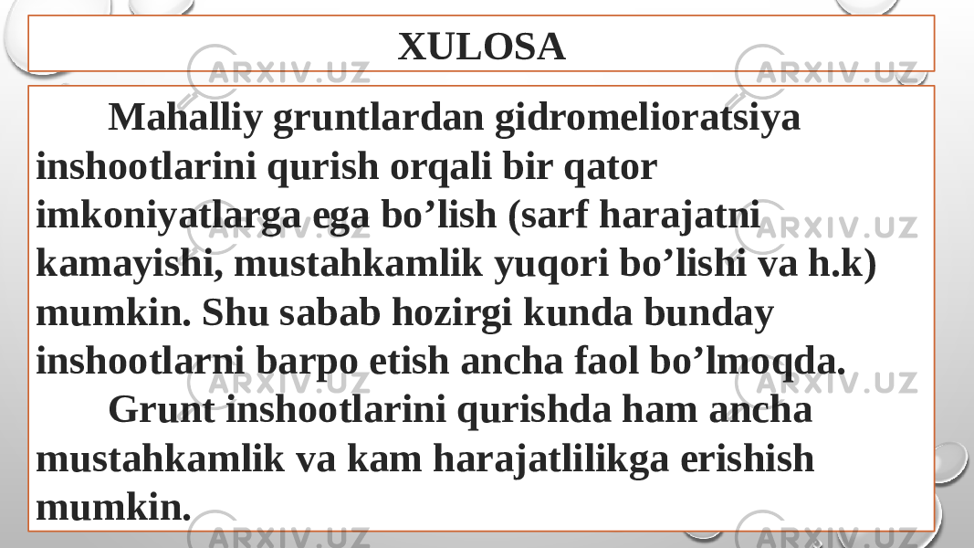 XULOSA Mahalliy gruntlardan gidromelioratsiya inshootlarini qurish orqali bir qator imkoniyatlarga ega bo’lish (sarf harajatni kamayishi, mustahkamlik yuqori bo’lishi va h.k) mumkin. Shu sabab hozirgi kunda bunday inshootlarni barpo etish ancha faol bo’lmoqda. Grunt inshootlarini qurishda ham ancha mustahkamlik va kam harajatlilikga erishish mumkin. 