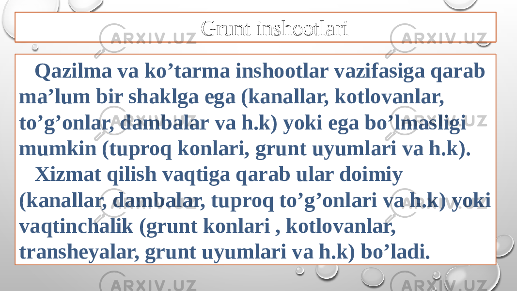 Qazilma va ko’tarma inshootlar vazifasiga qarab ma’lum bir shaklga ega (kanallar, kotlovanlar, to’g’onlar, dambalar va h.k) yoki ega bo’lmasligi mumkin (tuproq konlari, grunt uyumlari va h.k). Xizmat qilish vaqtiga qarab ular doimiy (kanallar, dambalar, tuproq to’g’onlari va h.k) yoki vaqtinchalik (grunt konlari , kotlovanlar, transheyalar, grunt uyumlari va h.k) bo’ladi. Grunt inshootlari 