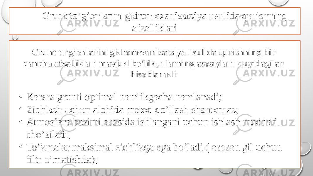 Grunt to’g’onlarini gidromexanizatsiya usulida qurishning afzalliklari Grunt to’g’onlarini gidromexanizatsiya usulida qurishning bir qancha afzalliklari mavjud bo’lib , ularning asosiylari quyidagilar hisoblanadi: • Karera grunti optimal namlikgacha namlanadi; • Zichlash uchun alohida metod qo’llash shart emas; • Atmosfera bosimi asosida ishlangani uchun ishlash muddati cho’ziladi; • To’kmalar maksimal zichlikga ega bo’ladi ( asosan gil uchun filtr o’rnatishda); 