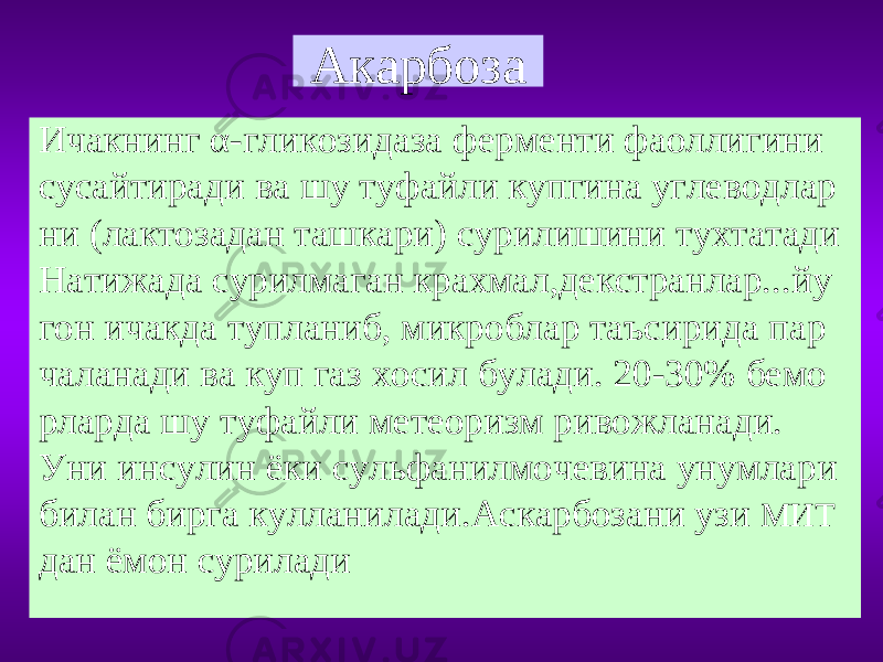 Акарбоза Ичакнинг α-гликозидаза ферменти фаоллигини сусайтиради ва шу туфайли купгина углеводлар ни (лактозадан ташкари) сурилишини тухтатади Натижада сурилмаган крахмал,декстранлар...йу гон ичакда тупланиб, микроблар таъсирида пар чаланади ва куп газ хосил булади. 20-30% бемо рларда шу туфайли метеоризм ривожланади. Уни инсулин ёки сульфанилмочевина унумлари билан бирга кулланилади.Аскарбозани узи МИТ дан ёмон сурилади 