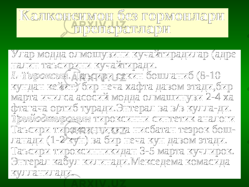 Калконсимон без гормонлари препаратлари Улар модда олмошувини кучайтирадилар (адре налин таъсирини кучайтиради. L -Тироксин . Таъсири секин бошланиб (8-10 кундан кейин) бир неча хафта давом этади,бир марта ичилса асосий модда олмашинуви 2-4 ха фтагача ортиб туради.Энтерал ва в/в кулла-ди. Трийодтиронин тироксинни синтетик аналоги Таъсири тироксинникига нисбатан тезрок бош- ланади (1-2 кун) ва бир неча кун давом этади. Таъсири тироксинникидан 3-5 марта кучлирок. Энтерал кабул килинади.Мекседема комасида кулланилади. 