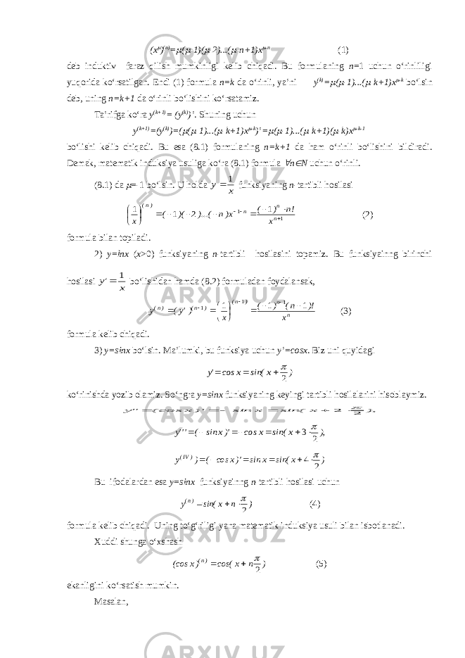 (x ) (n) =  (  -1)(  -2)...(  -n+1)x  -n (1) deb induktiv faraz qilish mumkinligi kelib chiqadi. Bu formulaning n =1 uchun o‘rinliligi yuqorida ko‘rsatilgan. Endi (1) formula n=k da o‘rinli, ya’ni y (k) =  (  -1)...(  -k+1)x  -k bo‘lsin deb, uning n=k+1 da o‘rinli bo‘lishini ko‘rsatamiz. Ta’rifga ko‘ra y (k+1) = (y (k) )’ . Shuning uchun y (k+1) =(y (k) )=(  (  -1)...(  -k+1)x  -k )’=  (  -1)...(  -k+1)(  -k)x  -k-1 bo‘lishi kelib chiqadi. Bu esa (8.1) formulaning n=k+1 da ham o‘rinli bo‘lishini bildiradi. Demak, matematik induksiya usuliga ko‘ra (8.1) formula  n  N uchun o‘rinli. (8.1) da  =-1 bo‘lsin. U holda x y 1  funksiyaning n -tartibli hosilasi 1 1 1 2 1 1              n n n )n( x !n ) ( x)n )...( )( ( x (2) formula bilan topiladi. 2) y=lnx ( x >0) funksiyaning n -tartibli hosilasini topamiz. Bu funksiyainng birinchi hosilasi x &#39;y 1  bo‘lishidan hamda ( 8. 2) formuladan foydalansak, n n ) n( ) n( )n( x )! n( ) ( x )&#39;y( y 1 1 1 1 1 1            (3) formula kelib chiqadi. 3) y=sinx bo‘lsin. Ma’lumki, bu funksiya uchun y’=cosx . Biz uni quyidagi ) x sin( x cos &#39;y 2    ko‘rinishda yozib olamiz. So‘ngra y=sinx funksiyaning keyingi tartibli hosilalarini hisoblaymiz. ), x sin( x sin )&#39; x (cos &#34;y 2 2       ), x sin( x cos )&#39;x sin ( &#39;&#39;&#39;y 2 3       ) x sin( x sin )&#39;x cos ( ) y )IV( 2 4       Bu ifodalardan esa y=sinx funksiyainng n - tartibli hosilasi uchun ) n x sin( y )n( 2    (4) formula kelib chiqadi. Uning to‘g‘riligi yana matematik induksiya usuli bilan isbotlanadi. Xuddi shunga o‘xshash ) n x cos( )x (cos )n( 2    (5) ekanligini ko‘rsatish mumkin. Masalan, 