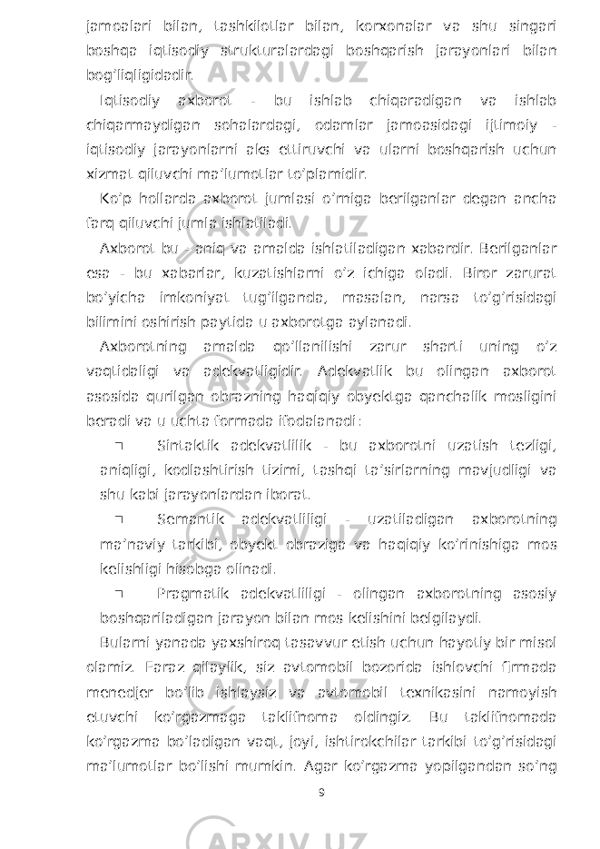 jamoalari bilan, tashkilotlar bilan, korxonalar va shu singari boshqa iqtisodiy strukturalardagi boshqarish jarayonlari bilan bog’liqligidadir. Iqtisodiy axborot - bu ishlab chiqaradigan va ishlab chiqarmaydigan sohalardagi, odamlar jamoasidagi ijtimoiy - iqtisodiy jarayonlarni aks ettiruvchi va ularni boshqarish uchun xizmat qiluvchi ma’lumotlar to’plamidir. Ko’p hollarda axborot jumlasi o’rniga berilganlar degan ancha farq qiluvchi jumla ishlatiladi. Axborot bu - aniq va amalda ishlatiladigan xabardir. Berilganlar esa - bu xabarlar, kuzatishlarni o’z ichiga oladi. Biror zarurat bo’yicha imkoniyat tug’ilganda, masalan, narsa to’g’risidagi bilimini oshirish paytida u axborotga aylanadi. Axborotning amalda qo’llanilishi zarur sharti uning o’z vaqtidaligi va adekvatligidir. Adekvatlik bu olingan axborot asosida qurilgan obrazning haqiqiy obyektga qanchalik mosligini beradi va u uchta formada ifodalanadi:  Sintaktik adekvatlilik - bu axborotni uzatish tezligi, aniqligi, kodlashtirish tizimi, tashqi ta’sirlarning mavjudligi va shu kabi jarayonlardan iborat.  Semantik adekvatliligi - uzatiladigan axborotning ma’naviy tarkibi, obyekt obraziga va haqiqiy ko’rinishiga mos kelishligi hisobga olinadi.  Pragmatik adekvatliligi - olingan axborotning asosiy boshqariladigan jarayon bilan mos kelishini belgilaydi. Bularni yanada yaxshiroq tasavvur etish uchun hayotiy bir misol olamiz. Faraz qilaylik, siz avtomobil bozorida ishlovchi firmada menedjer bo’lib ishlaysiz va avtomobil texnikasini namoyish etuvchi ko’rgazmaga taklifnoma oldingiz. Bu taklifnomada ko’rgazma bo’ladigan vaqt, joyi, ishtirokchilar tarkibi to’g’risidagi ma’lumotlar bo’lishi mumkin. Agar ko’rgazma yopilgandan so’ng 9 