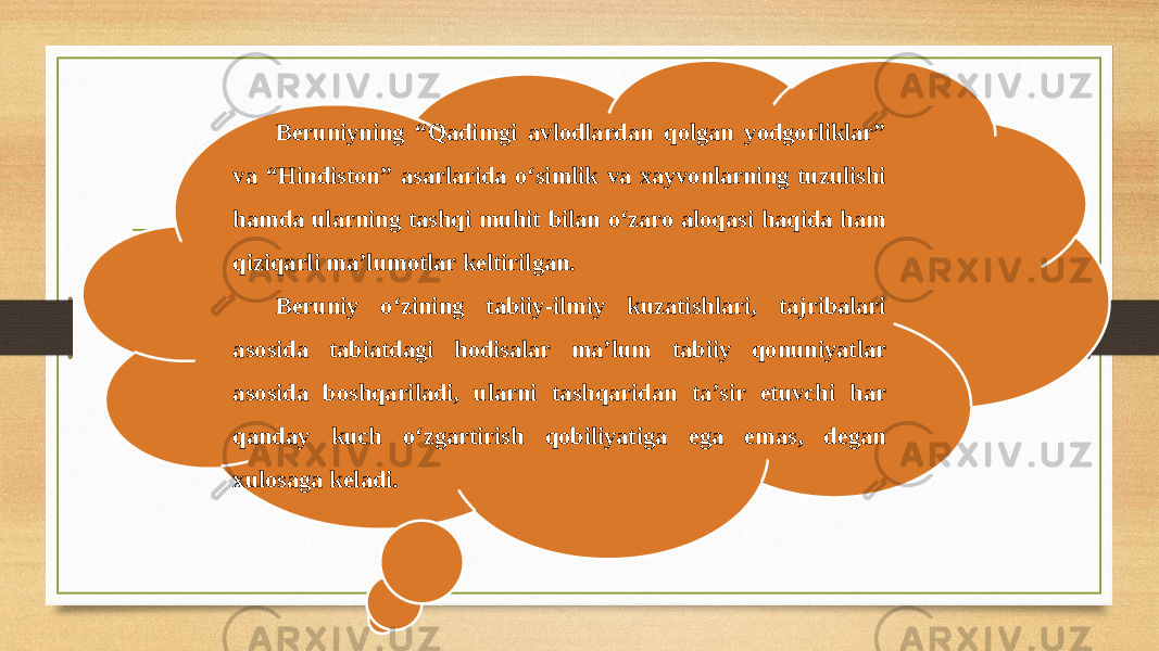 Beruniyning “Qadimgi avlodlardan qolgan yodgorliklar” va “Hindiston” asarlarida o‘simlik va xayvonlarning tuzulishi hamda ularning tashqi muhit bilan o‘zaro aloqasi haqida ham qiziqarli ma’lumotlar keltirilgan. Beruniy o‘zining tabiiy-ilmiy kuzatishlari, tajribalari asosida tabiatdagi hodisalar ma’lum tabiiy qonuniyatlar asosida boshqariladi, ularni tashqaridan ta’sir etuvchi har qanday kuch o‘zgartirish qobiliyatiga ega emas, degan xulosaga keladi. 