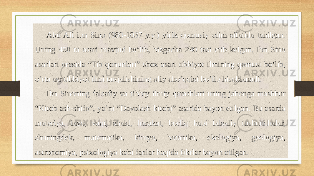 Abu Ali ibn Sino (980-1037 y.y.) yirik qomusiy olim sifatida tanilgan. Uning 450 ta asari mavjud bo‘lib, bizgacha 240 tasi еtib kelgan. Ibn Sino asarlari orasida “Tib qonunlari” shox asari tibbiyot ilmining qomusi bo‘lib, o‘rta asr tibbiyot ilmi tarqalishining oliy cho‘qqisi bo‘lib hisoblanadi. Ibn Sinoning falsafiy va tibbiy ilmiy qarashlari uning jahonga mashhur “Kitob ash-shifo”, ya’ni “Davolash kitobi” asarida bayon etilgan. Bu asarda materiya, fazo, vaqt, shakl, harakat, borliq kabi falsafiy tushunchalar, shuningdek, matematika, kimyo, botanika, ekologiya, geologiya, astronomiya, psixologiya kabi fanlar haqida fikrlar bayon etilgan. 