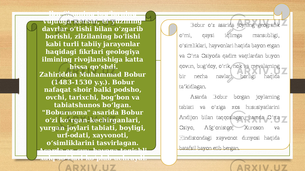 Ibn Sinoning tog‘larning vujudga kelishi, еr yuzining davrlar o‘tishi bilan o‘zgarib borishi, zilzilaning bo‘lishi kabi turli tabiiy jarayonlar haqidagi fikrlari geologiya ilmining rivojlanishiga katta hissa qo‘shdi. Zahiriddin Muhammad Bobur (1483-1530 y.y.). Bobur nafaqat shoir balki podsho, ovchi, tarixchi, bog‘bon va tabiatshunos bo‘lgan. &#34;Boburnoma&#34; asarida Bobur o‘zi ko‘rgan-kechirganlari, yurgan joylari tabiati, boyligi, urf-odati, xayvonoti, o‘simliklarini tasvirlagan. Asarda еr, suv, havoga tegishli xalq so‘zlari ko‘plab uchraydi. Bobur o‘z asarida joyning geografik o‘rni, qaysi iqlimga mansubligi, o‘simliklari, hayvonlari haqida bayon etgan va O‘rta Osiyoda qadim vaqtlardan buyon qovun, bug‘doy, o‘rik, nok va mevalarning bir necha navlari borligi haqida ta’kidlagan. Asarda Bobur borgan joylarning tabiati va o‘ziga xos hususiyatlarini Andijon bilan taqqoslagan, hamda O‘rta Osiyo, Afg‘oniston, Xuroson va Hindistondagi xayvonot dunyosi haqida batafsil bayon etib bergan. 