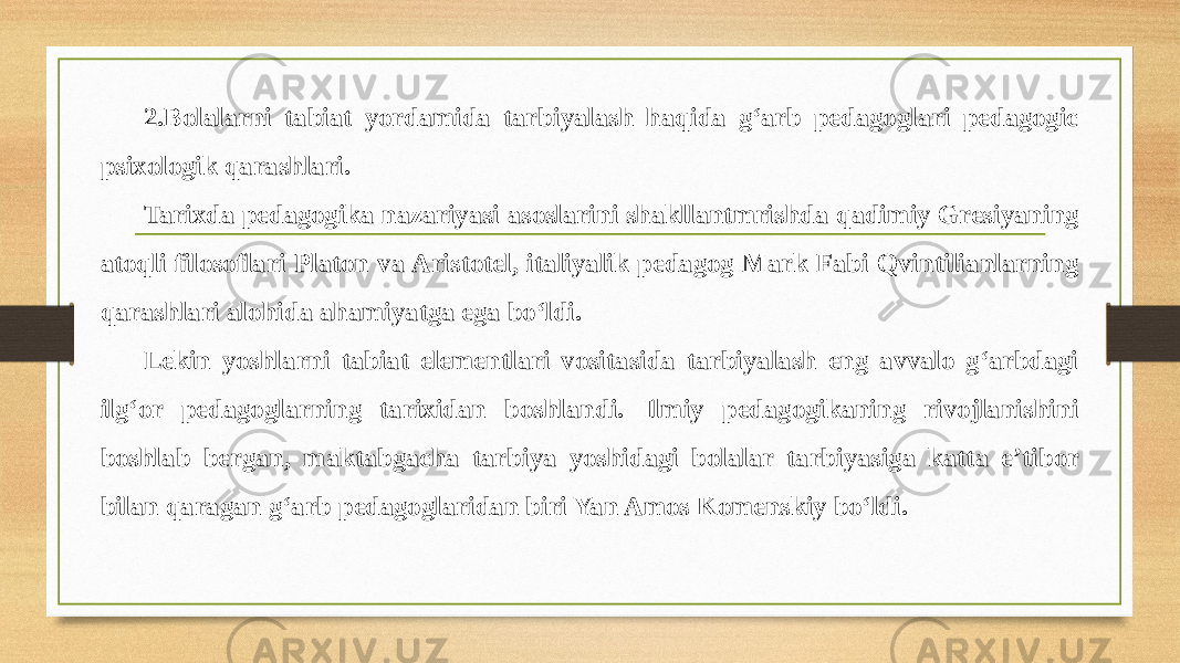 2.Bolalarni tabiat yordamida tarbiyalash haqida g‘arb pedagoglari pedagogic psixologik qarashlari. Tarixda pedagogika nazariyasi asoslarini shakllantmrishda qadimiy Gresiyaning atoqli filosoflari Platon va Aristotel, italiyalik pedagog Mark Fabi Qvintilianlarning qarashlari alohida ahamiyatga ega bo‘ldi. Lekin yoshlarni tabiat elementlari vositasida tarbiyalash eng avvalo g‘arbdagi ilg‘or pedagoglarning tarixidan boshlandi. Ilmiy pedagogikaning rivojlanishini boshlab bergan, maktabgacha tarbiya yoshidagi bolalar tarbiyasiga katta e’tibor bilan qaragan g‘arb pedagoglaridan biri Yan Amos Komenskiy bo‘ldi. 