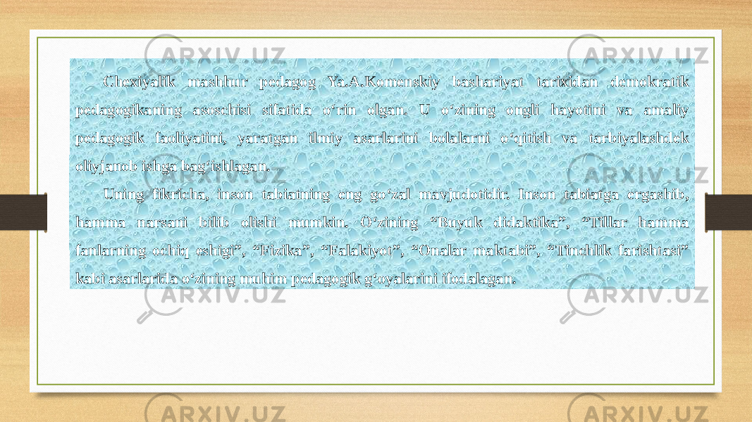 Chexiyalik mashhur pedagog Ya.A.Komenskiy bashariyat tarixidan demokratik pedagogikaning asoschisi sifatida o‘rin olgan. U o‘zining ongli hayotini va amaliy pedagogik faoliyatini, yaratgan ilmiy asarlarini bolalarni o‘qitish va tarbiyalashdek oliyjanob ishga bag‘ishlagan. Uning fikricha, inson tabiatning eng go‘zal mavjudotidir. Inson tabiatga ergashib, hamma narsani bilib olishi mumkin. O‘zining “Buyuk didaktika”, “Tillar hamma fanlarning ochiq eshigi”, “Fizika”, “Falakiyot”, “Onalar maktabi”, “Tinchlik farishtasi” kabi asarlarida o‘zining muhim pedagogik g‘oyalarini ifodalagan. 