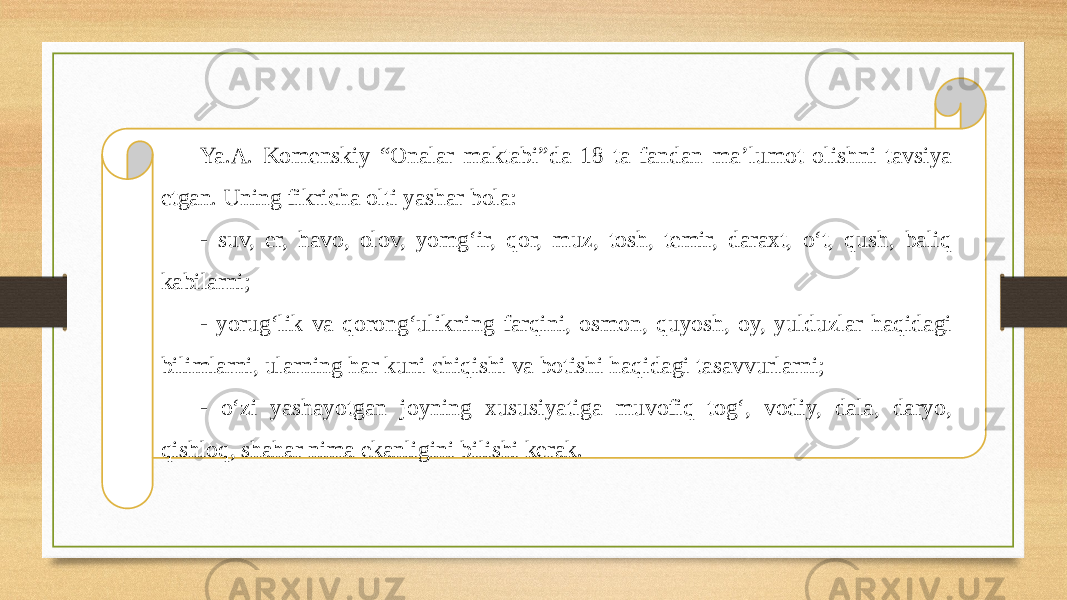 Ya.A. Komenskiy “Onalar maktabi”da 18 ta fandan ma’lumot olishni tavsiya etgan. Uning fikricha olti yashar bola: - suv, еr, havo, olov, yomg‘ir, qor, muz, tosh, temir, daraxt, o‘t, qush, baliq kabilarni; - yorug‘lik va qorong‘ulikning farqini, osmon, quyosh, oy, yulduzlar haqidagi bilimlarni, ularning har kuni chiqishi va botishi haqidagi tasavvurlarni; - o‘zi yashayotgan joyning xususiyatiga muvofiq tog‘, vodiy, dala, daryo, qishloq, shahar nima ekanligini bilishi kerak. 