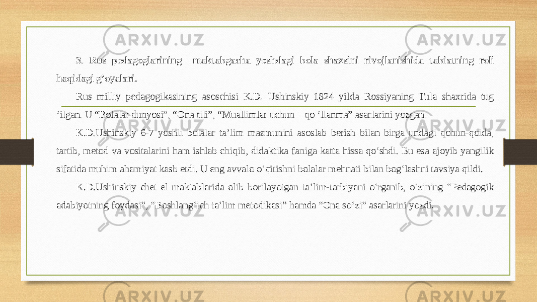 3. Rus pedagoglarining maktabgacha yoshdagi bola shaxsini rivojlanishida tabiatning roli haqidagi g’oyalari. Rus milliy pedagogikasining asoschisi K.D. Ushinskiy 1824 yilda Rossiyaning Tula shaxrida tug ‘ilgan. U “Bolalar dunyosi”, “Ona tili”, “Muallimlar uchun qo ‘llanma” asarlarini yozgan. K.D.Ushinskiy 6-7 yoshli bolalar ta’lim mazmunini asoslab berish bilan birga undagi qonun-qoida, tartib, metod va vositalarini ham ishlab chiqib, didaktika faniga katta hissa qo‘shdi. Bu esa ajoyib yangilik sifatida muhim ahamiyat kasb etdi. U eng avvalo o‘qitishni bolalar mehnati bilan bog‘lashni tavsiya qildi. K.D.Ushinskiy chet el maktablarida olib borilayotgan ta’lim-tarbiyani o‘rganib, o‘zining “Pedagogik adabiyotning foydasi”, “Boshlang‘ich ta’lim metodikasi” hamda “Ona so‘zi” asarlarini yozdi. 