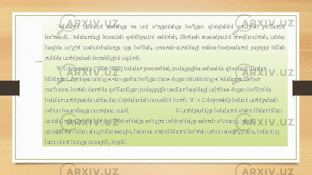 Bolalarni tabiatni ssvishga va uni o‘rganishga bo‘lgan qiziqishini orttirish yo‘llarini ko‘rsatdi. Bolalardagi kuzatish qobiliyatini oshirish, fikrlash xususiyatini rivojlantirish, tabiat haqida to‘g‘ri tushuichalarga ega bo‘lish, tevarak-atrofdagi vokea-hodpsalarni payqay bilish ruhida tarbiyalash kerakligini uqtirdi. V. Odoyevskiy (1804-1869) bolalar yozuvchisi, pedagogika sohasida qimmatli fikrlar bildirgan. Ayniqsa uning «Fan-gacha bo‘lgan fan» degan kitobining «Bolalarga ilk bor ma’lumot berish davrida qo‘llanilgan pedagogik usullar haqidagi tajriba» degan bo‘limida bolalar tarbiyasida tabiatdan foydalanish metodini berdi. V. F. Odoyevskiy bolani tarbiyalash uchun botanikaga murojaat etadi. U tarbiyachiga bolalarni o‘sim-liklar bilan tanishtirayotganda biridan ikkinchisiga so‘ngra uchinchisiga sakrab o‘tmang. Faqat tanishtirish bilan shug‘ullansangiz, hamma o‘simliklarni ko‘rish uchun sizning ham, bolaning ham umri bunga еtmaydi, deydi. 