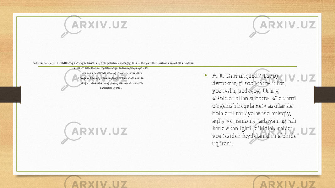 V. G. Belinskiy (1811 - 1848) ko‘zga ko‘ringan filosof, tanqidchi, publitsist va pedagog. U ba’zi tarbiyachilarni, mutaxassislarni bola tarbiyasida tabiat vositalaridan kam foydalanayotganliklarini qattiq tanqid qildi. Bolalarni tarbiyalashda ularning psixofizik xususiyatini hisobga olib har qaysi bola taqdiriga alohida yondoshish ke- rakligini, «bola tabiatining qonuniyatlarini» yaxshi bilish ksrakligini uqtiradi. • A. I. Gersen (1812-1870) demokrat, filosof-materialist, yozuvchi, pedagog. Uning «Bolalar bilan suhbat», «Tabiatni o‘rganish haqida xat» asarlarida bolalarni tarbiyalashda axloqiy, aqliy va jismoniy tarbiyaning roli katta ekanligini ta’kidlab, tabiat vositasidan foydalanishni alohida uqtiradi. 