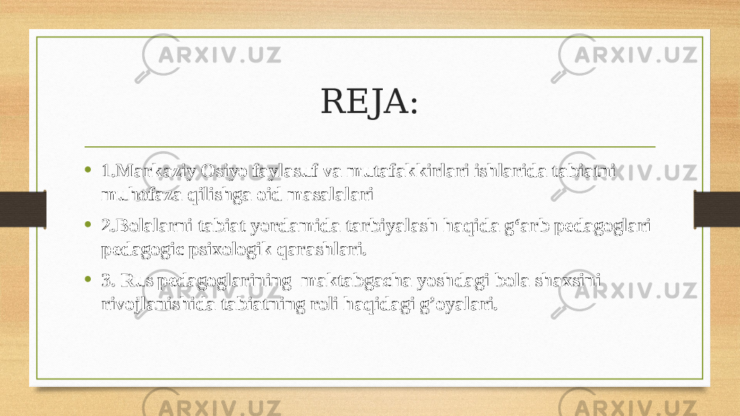 REJA: • 1.Markaziy Osiyo faylasuf va mutafakkirlari ishlarida tabiatni muhofaza qilishga oid masalalari • 2.Bolalarni tabiat yordamida tarbiyalash haqida g‘arb pedagoglari pedagogic psixologik qarashlari. • 3. Rus pedagoglarining maktabgacha yoshdagi bola shaxsini rivojlanishida tabiatning roli haqidagi g’oyalari. 