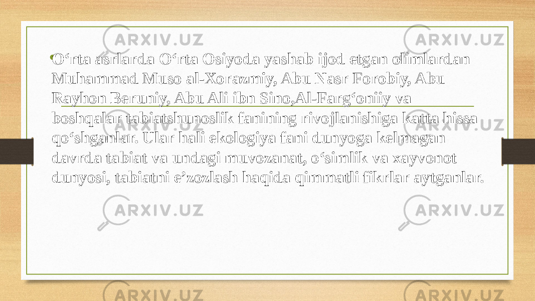 • O‘rta asrlarda O‘rta Osiyoda yashab ijod etgan olimlardan Muhammad Muso al-Xorazmiy, Abu Nasr Forobiy, Abu Rayhon Beruniy, Abu Ali ibn Sino,Al-Farg‘oniiy va boshqalar tabiatshunoslik fanining rivojlanishiga katta hissa qo‘shganlar. Ular hali ekologiya fani dunyoga kelmagan davrda tabiat va undagi muvozanat, o‘simlik va xayvonot dunyosi, tabiatni e’zozlash haqida qimmatli fikrlar aytganlar. 