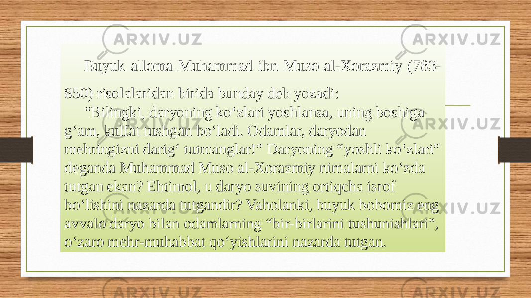 Buyuk alloma Muhammad ibn Muso al-Xorazmiy (783- 850) risolalaridan birida bunday deb yozadi: “ Bilingki, daryoning ko‘zlari yoshlansa, uning boshiga g‘am, kulfat tushgan bo‘ladi. Odamlar, daryodan mehringizni darig‘ tutmanglar!” Daryoning “yoshli ko‘zlari” deganda Muhammad Muso al-Xorazmiy nimalarni ko‘zda tutgan ekan? Ehtimol, u daryo suvining ortiqcha isrof bo‘lishini nazarda tutgandir? Vaholanki, buyuk bobomiz eng avvalo daryo bilan odamlarning “bir-birlarini tushunishlari”, o‘zaro mehr-muhabbat qo‘yishlarini nazarda tutgan. 