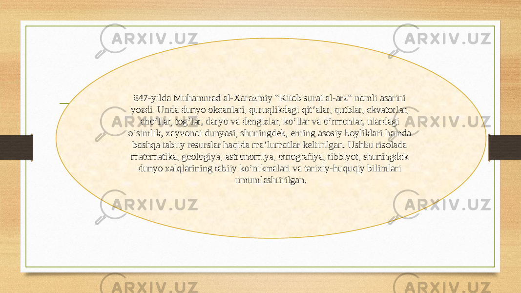 847-yilda Muhammad al-Xorazmiy “Kitob surat al-arz” nomli asarini yozdi. Unda dunyo okeanlari, quruqlikdagi qit’alar, qutblar, ekvatorlar, cho‘llar, tog‘lar, daryo va dengizlar, ko‘llar va o‘rmonlar, ulardagi o‘simlik, xayvonot dunyosi, shuningdek, еrning asosiy boyliklari hamda boshqa tabiiy resurslar haqida ma’lumotlar keltirilgan. Ushbu risolada matematika, geologiya, astronomiya, etnografiya, tibbiyot, shuningdek dunyo xalqlarining tabiiy ko‘nikmalari va tarixiy-huquqiy bilimlari umumlashtirilgan. 