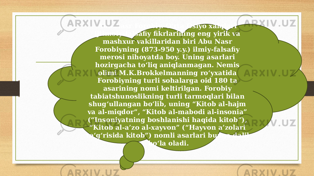 Abu Nasr Forobiy. O‘rta Osiyo xalqlari ijtimoiy-falsafiy fikrlarining eng yirik va mashxur vakillaridan biri Abu Nasr Forobiyning (873-950 y.y.) ilmiy-falsafiy merosi nihoyatda boy. Uning asarlari hozirgacha to‘liq aniqlanmagan. Nemis olimi M.K.Brokkelmanning ro‘yxatida Forobiyning turli sohalarga oid 180 ta asarining nomi keltirilgan. Forobiy tabiatshunoslikning turli tarmoqlari bilan shug‘ullangan bo‘lib, uning “Kitob al-hajm va al-miqdor”, “Kitob al-mabodi al-insonia” (“Insoniyatning boshlanishi haqida kitob”), “Kitob al-a’zo al-xayvon” (“Hayvon a’zolari to‘g‘risida kitob”) nomli asarlari bunga dalil bo‘la oladi. 