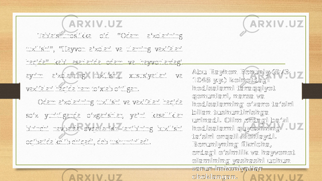 Tabiatshunoslikka oid “Odam a’zolarining tuzilishi”, “Hayvon a’zolari va ularning vazifalari haqida” kabi asarlarida odam va hayvonlardagi ayrim a’zolarning tuzilishi, xususiyatlari va vazifalari haqida ham to‘xtab o‘tilgan. Odam a’zolarining tuzilishi va vazifalari haqida so‘z yuritilganda o‘zgarishlar, ya’ni kasalliklar birinchi navbatda ovqatlanish tartibining buzilishi oqibatida kelib chiqadi, deb tushuntiriladi. Abu Rayhon Beruniy (973- 1048 y.y.) koinotdagi hodisalarni taraqqiyot qonunlari, narsa va hodisalarning o‘zaro ta’siri bilan tushuntirishga urinadi. Olim еrdagi ba’zi hodisalarni quyoshning ta’siri orqali izohlaydi. Beruniyning fikricha, еrdagi o‘simlik va hayvonot olamining yashashi uchun zarur imkoniyatlar cheklangan. 