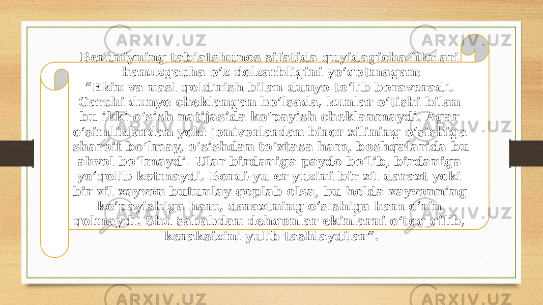 Beruniyning tabiatshunos sifatida quyidagicha fikrlari hanuzgacha o‘z dolzarbligini yo‘qotmagan: “ Ekin va nasl qoldirish bilan dunyo to‘lib boraveradi. Garchi dunyo cheklangan bo‘lsada, kunlar o‘tishi bilan bu ikki o‘sish natijasida ko‘payish cheklanmaydi. Agar o‘simliklardan yoki jonivorlardan biror xilining o‘sishiga sharoit bo‘lmay, o‘sishdan to‘xtasa ham, boshqalarida bu ahvol bo‘lmaydi. Ular birdaniga paydo bo‘lib, birdaniga yo‘qolib ketmaydi. Bordi-yu еr yuzini bir xil daraxt yoki bir xil xayvon butunlay qoplab olsa, bu holda xayvonning ko‘payishiga ham, daraxtning o‘sishiga ham o‘rin qolmaydi. Shu sababdan dehqonlar ekinlarni o‘toq qilib, keraksizini yulib tashlaydilar”. 