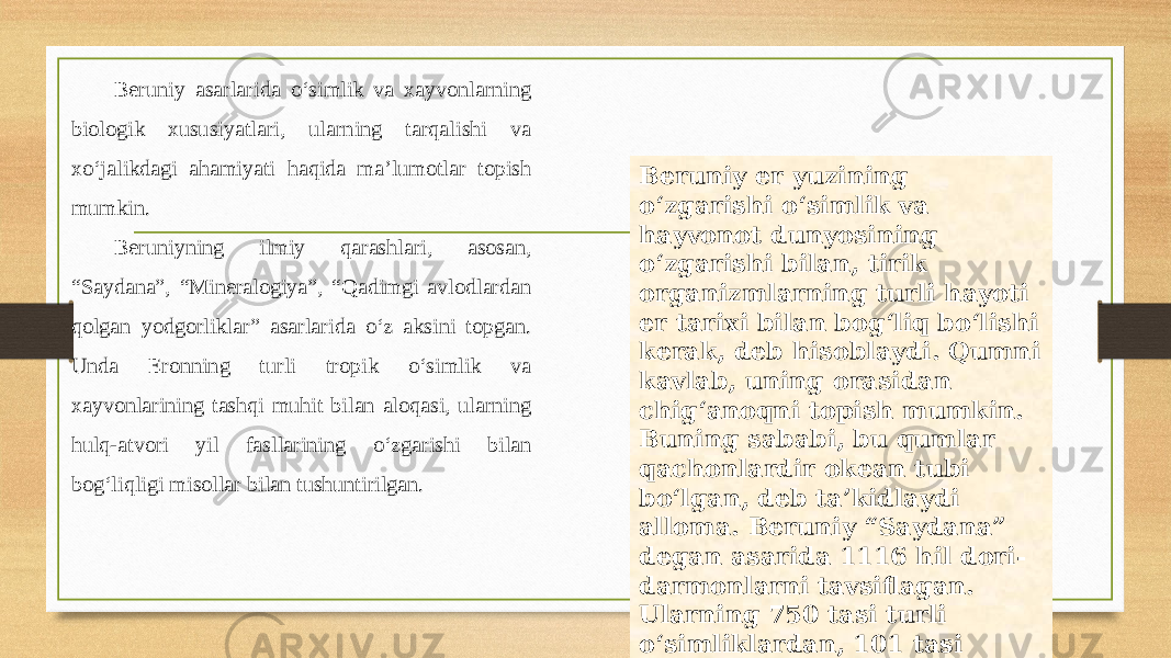 Beruniy asarlarida o‘simlik va xayvonlarning biologik xususiyatlari, ularning tarqalishi va xo‘jalikdagi ahamiyati haqida ma’lumotlar topish mumkin. Beruniyning ilmiy qarashlari, asosan, “Saydana”, “Mineralogiya”, “Qadimgi avlodlardan qolgan yodgorliklar” asarlarida o‘z aksini topgan. Unda Eronning turli tropik o‘simlik va xayvonlarining tashqi muhit bilan aloqasi, ularning hulq-atvori yil fasllarining o‘zgarishi bilan bog‘liqligi misollar bilan tushuntirilgan. Beruniy еr yuzining o‘zgarishi o‘simlik va hayvonot dunyosining o‘zgarishi bilan, tirik organizmlarning turli hayoti еr tarixi bilan bog‘liq bo‘lishi kerak, deb hisoblaydi. Qumni kavlab, uning orasidan chig‘anoqni topish mumkin. Buning sababi, bu qumlar qachonlardir okean tubi bo‘lgan, deb ta’kidlaydi alloma. Beruniy “Saydana” degan asarida 1116 hil dori- darmonlarni tavsiflagan. Ularning 750 tasi turli o‘simliklardan, 101 tasi xayvonlardan, 107 tasi esa minerallardan olinadi. 