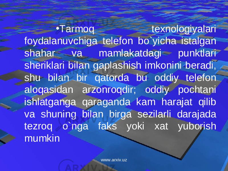 • Tarmoq texnologiyalari foydalanuvchiga telefon bo`yicha istalgan shahar va mamlakatdagi punktlari sheriklari bilan gaplashish imkonini beradi, shu bilan bir qatorda bu oddiy telefon aloqasidan arzonroqdir; oddiy pochtani ishlatganga qaraganda kam harajat qilib va shuning bilan birga sezilarli darajada tezroq o`nga faks yoki xat yuborish mumkin www.arxiv.uz 