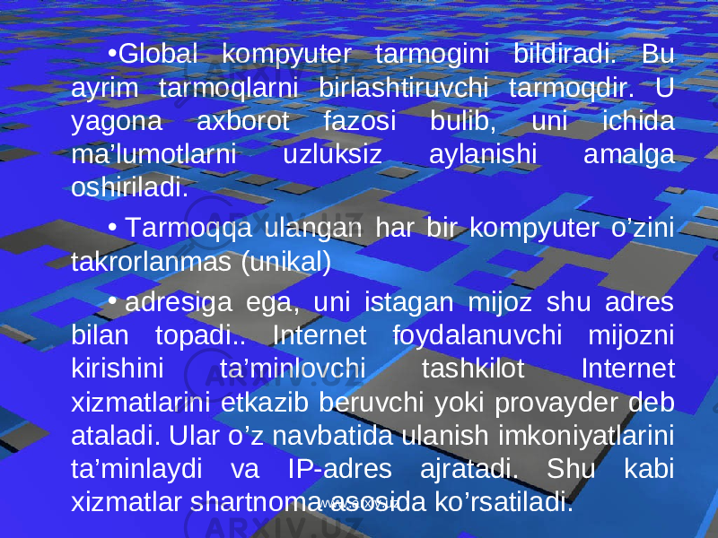 • Global kompyuter tarmogini bildiradi. Bu ayrim tarmoqlarni birlashtiruvchi tarmoqdir. U yagona axborot fazosi bulib, uni ichida ma’lumotlarni uzluksiz aylanishi amalga oshiriladi. •   Tarmoqqa ulangan har bir kompyuter o’zini takrorlanmas (unikal) •   adresiga ega, uni istagan mijoz shu adres bilan topadi.. Internet foydalanuvchi mijozni kirishini ta’minlovchi tashkilot Internet xizmatlarini etkazib beruvchi yoki provayder deb ataladi. Ular o’z navbatida ulanish imkoniyatlarini ta’minlaydi va IP-adres ajratadi. Shu kabi xizmatlar shartnoma asosida ko’rsatiladi. www.arxiv.uz 