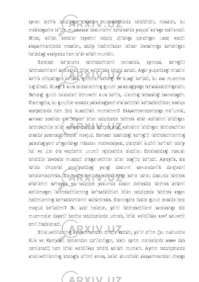 aynan kichik bolalarga nisbatan munosabatlarda tahdidlidir, masalan, bu maktabgacha ta`lim muassasasi dasturlarini baholashda yaqqol ko’zga tashlanadi. Biroq, etilish kattalar hayotini tadqiq qilishga qaratilgan uzoq vaqtli eksperimentlarda masalan, oddiy hodimlikdan rahbar lavozimiga ko’tarilgan holatdagi vaziyatda ham ta`sir etishi mumkin. Saralash ko’pincha ishtirokchilarni tanlashda, ayniqsa, ko’ngilli ishtirokchilarni saralashda ichki validlikka tahdid soladi. Agar yuqoridagi misolni ko’rib chiqadigan bo’lsak, guruhlar bahorgi va kuzgi bo’ladi, bu esa muammo tug`diradi. Kuzgi 1-kurs talabalarining guruhi psixologiyaga ixtisoslashtirilgandir. Bahorgi guruh talabalari bitiruvchi kurs bo’lib, ularning ixtisosligi texnologdir. Sizningcha, bu guruhlar orasida psixologiyani o’zlashtirish ko’rsatkichidan boshqa vaziyatlarda ham farq kuzatilishi mumkinmi? Eksperimentatorlarga ma`lumki, semestr boshida o’z ixtiyori bilan tadqiqotda ishtirok etish xohishini bildirgan ishtirokchilar bilan semestr oxirida ishtirok etish xohishini bildirgan ishtirokchilar orasida potentsial farqlar mavjud. Semestr boshidagi ko’ngilli ishtirokchilarning psixologiyani o’rganishga nisbatan motivatsiyasi, qiziqishi kuchli bo’lishi tabiiy hol va ular o’z vaqtlarini unumli rejalashtira oladilar. Saralashdagi noxush tahdidlar bevosita mustaqil o’zgaruvchilar bilan bog`liq bo’ladi. Aytaylik, siz ishlab chiqarish amaliyotidagi yangi dasturni samaradorlik darajasini baholamoqchisiz. Siz hodimlarni o’z xohishlariga ko’ra ushbu dasturda ishtirok etishlarini so’raysiz va tadqiqot yakunida dastur doirasida ishtirok etishni xohlamagan ishtirokchilarning ko’rsatkichlari bilan tadqiqotda ishtirok etgan hodimlarning ko’rsatkichlarini solishtirasiz. Sizningcha ikkita guruh orasida farq mavjud bo’ladimi? Bu kabi holatlar, ya`ni ishtirokchilarni saralashga oid muammolar deyarli barcha tadqiqotlarda uchrab, ichki validlikka xavf soluvchi omil hisoblanadi. Sinaluvchilarning eksperimentdan chiqib ketishi, ya`ni o’lim (bu tushuncha Kuk va Kempbell tomonidan qo’llanilgan, lekin ayrim manbalarda otsev deb nomlanadi) ham ichki validlikka tahdid solishi mumkin. Ayrim tadqiqotlarda sinaluvchilarning biologik o’limi emas, balki shunchaki eksperimentdan chetga 