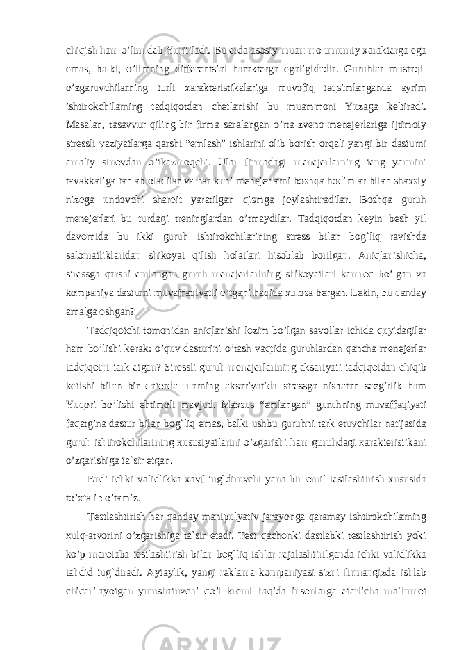 chiqish ham o’lim deb Yuritiladi. Bu erda asosiy muammo umumiy xarakterga ega emas, balki, o’limning differentsial harakterga egaligidadir. Guruhlar mustaqil o’zgaruvchilarning turli xarakteristikalariga muvofiq taqsimlanganda ayrim ishtirokchilarning tadqiqotdan chetlanishi bu muammoni Yuzaga keltiradi. Masalan, tasavvur qiling bir firma saralangan o’rta zveno menejerlariga ijtimoiy stressli vaziyatlarga qarshi “emlash” ishlarini olib borish orqali yangi bir dasturni amaliy sinovdan o’tkazmoqchi. Ular firmadagi menejerlarning teng yarmini tavakkaliga tanlab oladilar va har kuni menejerlarni boshqa hodimlar bilan shaxsiy nizoga undovchi sharoit yaratilgan qismga joylashtiradilar. Boshqa guruh menejerlari bu turdagi treninglardan o’tmaydilar. Tadqiqotdan keyin besh yil davomida bu ikki guruh ishtirokchilarining stress bilan bog`liq ravishda salomatliklaridan shikoyat qilish holatlari hisoblab borilgan. Aniqlanishicha, stressga qarshi emlangan guruh menejerlarining shikoyatlari kamroq bo’lgan va kompaniya dasturni muvaffaqiyatli o’tgani haqida xulosa bergan. Lekin, bu qanday amalga oshgan? Tadqiqotchi tomonidan aniqlanishi lozim bo’lgan savollar ichida quyidagilar ham bo’lishi kerak: o’quv dasturini o’tash vaqtida guruhlardan qancha menejerlar tadqiqotni tark etgan? Stressli guruh menejerlarining aksariyati tadqiqotdan chiqib ketishi bilan bir qatorda ularning aksariyatida stressga nisbatan sezgirlik ham Yuqori bo’lishi ehtimoli mavjud. Maxsus “emlangan” guruhning muvaffaqiyati faqatgina dastur bilan bog`liq emas, balki ushbu guruhni tark etuvchilar natijasida guruh ishtirokchilarining xususiyatlarini o’zgarishi ham guruhdagi xarakteristikani o’zgarishiga ta`sir etgan. Endi ichki validlikka xavf tug`diruvchi yana bir omil testlashtirish xususida to’xtalib o’tamiz. Testlashtirish har qanday manipulyativ jarayonga qaramay ishtirokchilarning xulq-atvorini o’zgarishiga ta`sir etadi. Test qachonki dastlabki testlashtirish yoki ko’p marotaba testlashtirish bilan bog`liq ishlar rejalashtirilganda ichki validlikka tahdid tug`diradi. Aytaylik, yangi reklama kompaniyasi sizni firmangizda ishlab chiqarilayotgan yumshatuvchi qo’l kremi haqida insonlarga etarlicha ma`lumot 