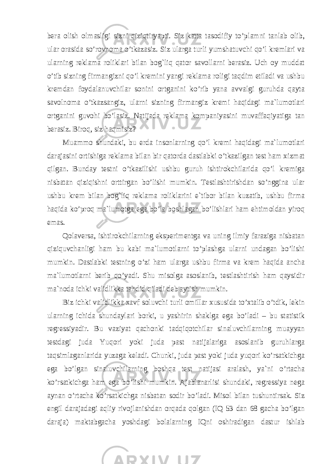 bera olish olmasligi sizni qiziqtiryapti. Siz katta tasodifiy to’plamni tanlab olib, ular orasida so’rovnoma o’tkazasiz. Siz ularga turli yumshatuvchi qo’l kremlari va ularning reklama roliklari bilan bog`liq qator savollarni berasiz. Uch oy muddat o’tib sizning firmangizni qo’l kremini yangi reklama roligi taqdim etiladi va ushbu kremdan foydalanuvchilar sonini ortganini ko’rib yana avvalgi guruhda qayta savolnoma o’tkazsangiz, ularni sizning firmangiz kremi haqidagi ma`lumotlari ortganini guvohi bo’lasiz. Natijada reklama kompaniyasini muvaffaqiyatiga tan berasiz. Biroq, siz haqmisiz? Muammo shundaki, bu erda insonlarning qo’l kremi haqidagi ma`lumotlari darajasini ortishiga reklama bilan bir qatorda dastlabki o’tkazilgan test ham xizmat qilgan. Bunday testni o’tkazilishi ushbu guruh ishtirokchilarida qo’l kremiga nisbatan qiziqishni orttirgan bo’lishi mumkin. Testlashtirishdan so’nggina ular ushbu krem bilan bog`liq reklama roliklarini e`tibor bilan kuzatib, ushbu firma haqida ko’proq ma`lumotga ega bo’la boshlagan bo’lishlari ham ehtimoldan yiroq emas. Qolaversa, ishtirokchilarning eksperimentga va uning ilmiy faraziga nisbatan qiziquvchanligi ham bu kabi ma`lumotlarni to’plashga ularni undagan bo’lishi mumkin. Dastlabki testning o’zi ham ularga ushbu firma va krem haqida ancha ma`lumotlarni berib qo’yadi. Shu misolga asoslanib, testlashtirish ham qaysidir ma`noda ichki validlikka tahdid qiladi deb aytish mumkin. Biz ichki validlikka xavf soluvchi turli omillar xususida to’xtalib o’tdik, lekin ularning ichida shundaylari borki, u yashirin shaklga ega bo’ladi – bu statistik regressiyadir. Bu vaziyat qachonki tadqiqotchilar sinaluvchilarning muayyan testdagi juda Yuqori yoki juda past natijalariga asoslanib guruhlarga taqsimlaganlarida yuzaga keladi. Chunki, juda past yoki juda yuqori ko’rsatkichga ega bo’lgan sinaluvchilarning boshqa test natijasi aralash, ya`ni o’rtacha ko’rsatkichga ham ega bo’lishi mumkin. Ajablanarlisi shundaki, regressiya nega aynan o’rtacha ko’rsatkichga nisbatan sodir bo’ladi. Misol bilan tushuntirsak. Siz engil darajadagi aqliy rivojlanishdan orqada qolgan (IQ 53 dan 68 gacha bo’lgan daraja) maktabgacha yoshdagi bolalarning IQni oshiradigan dastur ishlab 