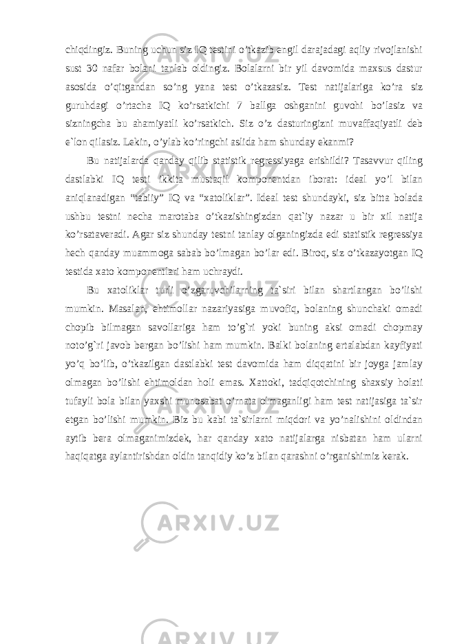 chiqdingiz. Buning uchun siz IQ testini o’tkazib engil darajadagi aqliy rivojlanishi sust 30 nafar bolani tanlab oldingiz. Bolalarni bir yil davomida maxsus dastur asosida o’qitgandan so’ng yana test o’tkazasiz. Test natijalariga ko’ra siz guruhdagi o’rtacha IQ ko’rsatkichi 7 ballga oshganini guvohi bo’lasiz va sizningcha bu ahamiyatli ko’rsatkich. Siz o’z dasturingizni muvaffaqiyatli deb e`lon qilasiz. Lekin, o’ylab ko’ringchi aslida ham shunday ekanmi? Bu natijalarda qanday qilib statistik regressiyaga erishildi? Tasavvur qiling dastlabki IQ testi ikkita mustaqil komponentdan iborat: ideal yo’l bilan aniqlanadigan “tabiiy” IQ va “xatoliklar”. Ideal test shundayki, siz bitta bolada ushbu testni necha marotaba o’tkazishingizdan qat`iy nazar u bir xil natija ko’rsataveradi. Agar siz shunday testni tanlay olganingizda edi statistik regressiya hech qanday muammoga sabab bo’lmagan bo’lar edi. Biroq, siz o’tkazayotgan IQ testida xato komponentlari ham uchraydi. Bu xatoliklar turli o’zgaruvchilarning ta`siri bilan shartlangan bo’lishi mumkin. Masalan, ehtimollar nazariyasiga muvofiq, bolaning shunchaki omadi chopib bilmagan savollariga ham to’g`ri yoki buning aksi omadi chopmay noto’g`ri javob bergan bo’lishi ham mumkin. Balki bolaning ertalabdan kayfiyati yo’q bo’lib, o’tkazilgan dastlabki test davomida ham diqqatini bir joyga jamlay olmagan bo’lishi ehtimoldan holi emas. Xattoki, tadqiqotchining shaxsiy holati tufayli bola bilan yaxshi munosabat o’rnata olmaganligi ham test natijasiga ta`sir etgan bo’lishi mumkin. Biz bu kabi ta`sirlarni miqdori va yo’nalishini oldindan aytib bera olmaganimizdek, har qanday xato natijalarga nisbatan ham ularni haqiqatga aylantirishdan oldin tanqidiy ko’z bilan qarashni o’rganishimiz kerak. 