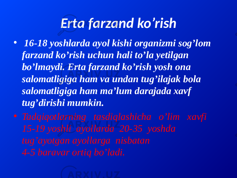 Erta farzand ko’rish • 16-18 yoshlarda ayol kishi organizmi sog’lom farzand ko’rish uchun hali to’la yetilgan bo’lmaydi. Erta farzand ko’rish yosh ona salomatligiga ham va undan tug’ilajak bola salomatligiga ham ma’lum darajada xavf tug’dirishi mumkin. • Tadqiqotlarning tasdiqlashicha o’lim xavfi 15-19 yoshli ayollarda 20-35 yoshda tug’ayotgan ayollarga nisbatan 4-5 baravar ortiq bo’ladi. 