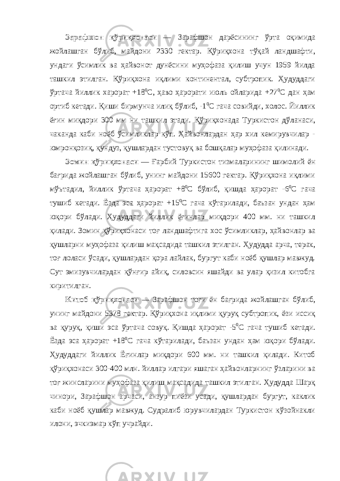 Зарафшон қўриқхонаси — Зарафшон дарёсининг ўрта оқимида жойлашган бўлиб, майдони 2330 гектар. Қўриқхона тўқай ландшафти, ундаги ўсимлик ва ҳайвонот дунёсини муҳофаза қилиш учун 1959 йилда ташкил этилган. Қўриқхона иқлими континентал, субтропик. Ҳудуддаги ўртача йиллик харорат +18 0 С, ҳаво ҳарорати июль ойларида +27 0 С дан ҳам ортиб кетади. Қиши бирмунча илиқ бўлиб, -1 0 С гача совийди, холос. Йиллик ёғин миқдори 300 мм ни ташкил этади. Қўриқхонада Туркистон дўланаси, чаканда каби ноёб ўсимликлар кўп. Ҳайвонлардан ҳар хил кемирувчилар - юмронқозиқ, қундуз, қушлардан тустовуқ ва бошқалар муҳофаза қилинади. Зомин қўриқхонаси — Ғарбий Туркистон тизмаларининг шимолий ён бағрида жойлашган бўлиб, унинг майдони 15600 гектар. Қўриқхона иқлими мўътадил, йиллик ўртача ҳарорат +8 0 C бўлиб, қишда ҳарорат -6 0 С гача тушиб кетади. Ёзда эса ҳарорат +15 0 С гача кўтарилади, баъзан ундан ҳам юқори бўлади. Ҳудуддаги йиллик ёғинлар миқдори 400 мм. ни ташкил қилади. Зомин қўриқхонаси тоғ ландшафтига хос ўсимликлар, ҳайвонлар ва қушларни муҳофаза қилиш мақсадида ташкил этилган. Ҳудудда арча, терак, тоғ лоласи ўсади, қушлардан қора лайлак, бургут каби ноёб қушлар мавжуд. Сут эмизувчилардан қўнғир айиқ, силовсин яшайди ва улар қизил китобга киритилган. Китоб қўриқхонаси — Зарафшон тоғи ён бағрида жойлашган бўлиб, унинг майдони 5378 гектар. Қўриқхона иқлими қуруқ субтропик, ёзи иссиқ ва қуруқ, қиши эса ўртача совуқ. Қишда ҳарорат -5 0 С гача тушиб кетади. Ёзда эса ҳарорат +18 0 С гача кўтарилади, баъзан ундан ҳам юқори бўлади. Ҳудуддаги йиллик Ёғинлар миқдори 600 мм. ни ташкил қилади. Китоб қўриқхонаси 300-400 млн. йиллар илгари яшаган ҳайвонларнинг ўзларини ва тоғ жинсларини муҳофаза қилиш мақсадида ташкил этилган. Ҳудудда Шарқ чинори, Зарафшон арчаси, анзур пиёзи усади, қушлардан бургут, каклик каби ноёб қушлар мавжуд. Судралиб юрувчилардан Туркистон кўзойнакли илони, эчкиэмар кўп учрайди. 