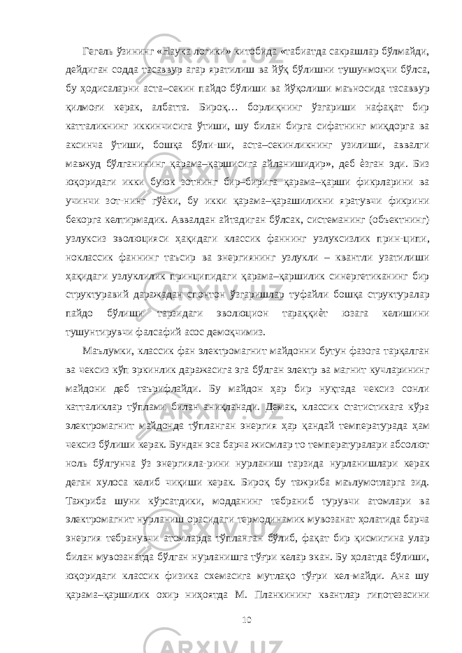 Гегель ўзининг «Наука логики» китобида «табиатда сакрашлар бўлмайди, дейдиган содда тасаввур агар яратилиш ва йўқ бўлишни тушунмоқчи бўлса, бу ҳодисаларни аста–секин пайдо бўлиши ва йўқолиши маъносида тасаввур қилмоғи керак, албатта. Бироқ… борлиқнинг ўзгариши нафақат бир катталикнинг иккинчисига ўтиши, шу билан бирга сифатнинг миқдорга ва аксинча ўтиши, бошқа бўли-ши, аста–секинликнинг узилиши, аввалги мавжуд бўлганининг қарама–қаршисига айланишидир», деб ѐзган эди. Биз юқоридаги икки буюк зотнинг бир–бирига қарама–қарши фикрларини ва учинчи зот-нинг гўѐки, бу икки қарама–қарашиликни яратувчи фикрини бекорга келтирмадик. Аввалдан айтадиган бўлсак, системанинг (объектнинг) узлуксиз эволюцияси ҳақидаги классик фаннинг узлуксизлик прин-ципи, ноклассик фаннинг таъсир ва энергиянинг узлукли – квантли узатилиши ҳақидаги узлуклилик принципидаги қарама–қаршилик синергетиканинг бир структуравий даражадан спонтон ўзгаришлар туфайли бошқа структуралар пайдо бўлиши тарзидаги эволюцион тараққиѐт юзага келишини тушунтирувчи фалсафий асос демоқчимиз. Маълумки, классик фан электромагнит майдонни бутун фазога тарқалган ва чексиз кўп эркинлик даражасига эга бўлган электр ва магнит кучларининг майдони деб таърифлайди. Бу майдон ҳар бир нуқтада чексиз сонли катталиклар тўплами билан аниқланади. Демак, классик статистикага кўра электромагнит майдонда тўпланган энергия ҳар қандай температурада ҳам чексиз бўлиши керак. Бундан эса барча жисмлар то температуралари абсолют ноль бўлгунча ўз энергияла-рини нурланиш тарзида нурланишлари керак деган хулоса келиб чиқиши керак. Бироқ бу тажриба маълумотларга зид. Тажриба шуни кўрсатдики, модданинг тебраниб турувчи атомлари ва электромагнит нурланиш орасидаги термодинамик мувозанат ҳолатида барча энергия тебранувчи атомларда тўпланган бўлиб, фақат бир қисмигина улар билан мувозанатда бўлган нурланишга тўғри келар экан. Бу ҳолатда бўлиши, юқоридаги классик физика схемасига мутлақо тўғри кел-майди. Ана шу қарама–қаршилик охир ниҳоятда М. Планкининг квантлар гипотезасини 10 