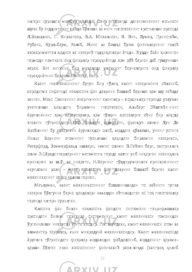 илгари суришга мажбур қилади. Охир ниҳоятда деганимизнинг маъноси шуки бу зиддиятнинг пайдо бўлиши ва янги гипотезанинг яратилиши орасида Л.Больцман, Г. Киркегоор, В.А. Михельсон, В. Вин, Лумер, Принсгейм, Рубенс, Курльбаум, Релей, Жинс ва бошқа буюк физикларнинг талай экспериментал ҳодиса ва назарий тадқиқотлари ѐтади. Худди баѐн қилинган термоди-намикага оид фикрлар тараққиѐтида ҳам рўй берган деб тушуниши керак. Биз кичкина бир мақолада уларнинг барчаларига оид фикрлар тараққиѐтини бераолмаймизку, ахир. Квант гипотезасининг бутун бир тўлиқ квант назариясига айланиб, парадигма сифатида ноклассик фан даврини бошлаб бериши ҳам шу зайлда кечган. Макс Планкнинг энергиянинг квантлар – порциялар тарзида узлукли узатилиши ҳақидаги бирламчи гипотезаси, Альберт Эйштейн-нинг ѐруғликнинг ҳам корпускуляр, ҳам тўлқин ҳоссаларга айни бир вақтда эгалиги тўғрисидаги 1905 йилдаги кашфиѐти, француз олими Лун Де Бройлнинг бу назарияни ѐруғликдан олиб, моддага қўллаши, унинг устига Нильс Борнинг атомнинг тузилиши ҳақидаги бирламчи назарияси, Резерфорд, Зоммерфельд ишлари, немис олими В.Гейзен-берг, австриялик олим Э.Шредингерларнинг математик тарзда келти-риб чиқарган ноаниқлик принципи ва ш.ў. ва ниҳояти, Н.Борнинг тўлдирувчанлик принципининг якунловчи роли – мана ноклассик фан даврини бошлаб берган квант механиканинг юзага келиш тарихи. Маълумки, квант механикасининг бошланишидан то кейинги тугал назария бўлгунча барча қоидалари аввалдан айтиладиган ad hos гипотезалар тарзида илгари сурилган. Классик фан билан ноклассик фандаги системани таърифлашлар орасидаги билим тарихида системанинг квант механикаси томонидан ўрганилиши ниҳоятда ўзига хосдир. Гап шундаки, квант механикаси атом ва элементар зарралар, яъни микродунѐ механикасидир. Квант механикасида ѐруғлик тўғрисидаги фикрлар моделидан фойдаланиб, модданинг қарама– қарши бўлган икки хоссасининг физикавий реал-ликда (кенгроқ қилиб 11 