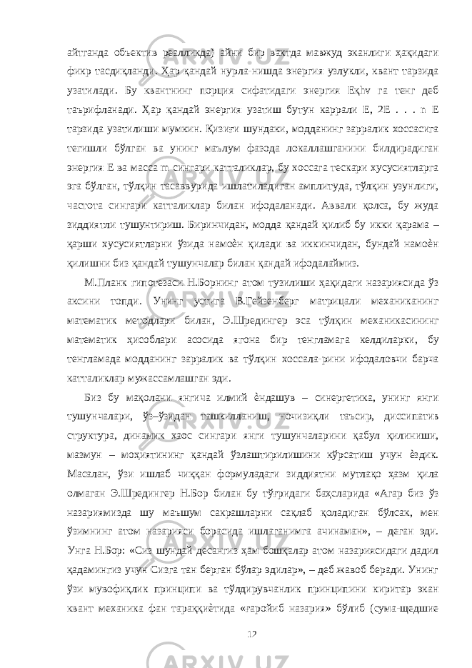 айтганда объектив реалликда) айни бир вактда мавжуд эканлиги ҳақидаги фикр тасдиқланди. Ҳар қандай нурла-нишда энергия узлукли, квант тарзида узатилади. Бу квантнинг порция сифатидаги энергия Еқhv га тенг деб таърифланади. Ҳар қандай энергия узатиш бутун каррали Е, 2Е . . . n E тарзида узатилиши мумкин. Қизиғи шундаки, модданинг зарралик хоссасига тегишли бўлган ва унинг маълум фазода локаллашганини билдирадиган энергия Е ва масса m сингари катталиклар, бу хоссага тескари хусусиятларга эга бўлган, тўлқин тасаввурида ишлатиладиган амплитуда, тўлқин узунлиги, частота сингари катталиклар билан ифодаланади. Аввали қолса, бу жуда зиддиятли тушунтириш. Биринчидан, модда қандай қилиб бу икки қарама – қарши хусусиятларни ўзида намоѐн қилади ва иккинчидан, бундай намоѐн қилишни биз қандай тушунчалар билан қандай ифодалаймиз. М.Планк гипотезаси Н.Борнинг атом тузилиши ҳақидаги назариясида ўз аксини топди. Унинг устига В.Гейзенберг матрицали механиканинг математик методлари билан, Э.Шредингер эса тўлқин механикасининг математик ҳисоблари асосида ягона бир тенгламага келдиларки, бу тенгламада модданинг зарралик ва тўлқин хоссала-рини ифодаловчи барча катталиклар мужассамлашган эди. Биз бу мақолани янгича илмий ѐндашув – синергетика, унинг янги тушунчалари, ўз–ўзидан ташкилланиш, ночизиқли таъсир, диссипатив структура, динамик хаос сингари янги тушунчаларини қабул қилиниши, мазмун – моҳиятининг қандай ўзлаштирилишини кўрсатиш учун ѐздик. Масалан, ўзи ишлаб чиққан формуладаги зиддиятни мутлақо ҳазм қила олмаган Э.Шредингер Н.Бор билан бу тўғридаги баҳсларида «Агар биз ўз назариямизда шу маъшум сакрашларни сақлаб қоладиган бўлсак, мен ўзимнинг атом назарияси борасида ишлаганимга ачинаман», – деган эди. Унга Н.Бор: «Сиз шундай десангиз ҳам бошқалар атом назариясидаги дадил қадамингиз учун Сизга тан берган бўлар эдилар», – деб жавоб беради. Унинг ўзи мувофиқлик принципи ва тўлдирувчанлик принципини киритар экан квант механика фан тараққиѐтида «ғаройиб назария» бўлиб (сума-щедшие 12 