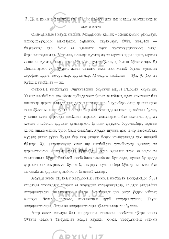 3. Ноклассик фанда нисбийлик назарияси ва квант механикаси муаммоси Оламда ҳамма нарса нисбий. Модданинг қаттиқ – юмшоқлиги, ранглари, иссиқ-совуқлиги, манзараси, одамнинг характери, бўйи, қиѐфаси — буларнинг ҳар бири ва ҳаммаси олам хусусиятларининг ранг- баранглигидандир. Масалан, оламда мутлақ оқ ва мутлақ қора нарса, мутлақ яхши ва мутлақ ѐмон нарса йўқ. Агар улар бўлса, қиѐслаш бўлмас эди. Ер айланяпдими ѐки йўқми, деган саволга икки хил жавоб бериш мумкин: атрофимиздаги иморатлар, дарахтлар, йўлларга нисбатан – йўқ, ўз ўқи ва Қуѐшга нисбатан — ҳа. Физикага нисбийлик тушунчасини биринчи марта Галилей киритган. Унинг нисбийлик тамойили қуйидагича: фараз қилайлик, одам кеманинг бир хонасида дераза олдида яқиндаги қирғоққа қараб турибди. Агар денгиз суви тинч бўлса ва кема тўғри чизиқли бир хил тезликда ҳаракат қилаѐтган бўлса, у киши кема қирғоққа нисбатан ҳаракат қилаяпдими, ѐки аксинча, қирғоқ кемага нисбатан ҳаракат қиляпдими, бунинг фарқига боролмайди, ақлини қанча ишлатмасин, буни била олмайди. Худди шунингдек, оғир автомобиль мутлақ текис тўғри йўлда бир хил тезлик билан юраѐтганида ҳам шундай бўлади. Ҳа, Галилейнинг мана шу нисбийлик тамойилида ҳаракат ва ҳаракатсизлик орасида фарқ бўлмайди. Агар ҳаракат эгри чизиқли ва тезланишли бўлса, Галилей нисбийлик тамойили бузилади, чунки бу ҳолда ҳаракатнинг инерцияси бузилиб, инерция кучи пайдо бўлади ва кема ѐки автомобиль ҳаракат қилаѐтгани билиниб қолади. Аслида жисм ҳаракати координата тизимига нисбатан аниқланади. Ўрта асрларда осмондаги сферик ва эклиптик координаталар, Ердаги географик координаталар ишлатилган. Сўнгра бир-бирига тик учта ўқдан иборат машҳур Декарт тизими, кейинчалик қутб координатлари, Гаусс координаталари, Лагранж координаталари қўлланиладиган бўлган. Агар жисм маълум бир координата тизимига нисбатан тўғри чизиқ бўйича тезлиги ўзгармаган ҳолда ҳаракат қилса, укоордината тизими 14 