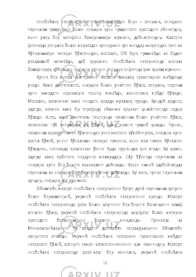 Нисбийлик назариясининг тамойилларидан бири – оғирлик, аниқроғи тортилиш тушунчаси билан инерция кучи тушунчаси орасидаги айниятдир, яъни улар бир вазифани бажаришлари мумкин, дейилганидир. Классик физикада оғирлик билан марказдан қочирувчи куч миқдор жиҳатидан тенг ва йўналишлари тескари бўлганидан, масалан, Ой Ерга тушмайди ва Ердан узоқлашиб кетмайди, деб қаралган. Нисбийлик назариясида масала бошқачароқ қўйилади: инерция кучини оғирлик сифатида ҳам қараш мумкин. Бунга бир мисол келтирамиз. Космик кемалар гравитацион майдонда учади. Кема двигателсиз, инерция билан учаѐтган бўлса, оғирлик, тортиш кучи кемадаги нарсаларга таъсир этмайди, вазнсизлик пайдо бўлади. Масалан, космонавт кема ичидаги ҳавода муаллақ туради. Бундай ҳодиса, одатда, космик кема Ер атрофида айланма ҳаракат қилаѐтганида содир бўлади. Агар, кема двигатель таъсирида тезланиш билан учаѐтган бўлса, космонавт гўѐ оғирликка эга бўлиб, кема полига тушиб қолади. Чунки, тезланиш ҳаракат томон бўлганидан унга массани кўпайтирсак, инерция кучи ҳосил бўлиб, унинг йўналиши тескари томонга, яъни пол томон йўналган бўладики, натижада космонавт ўзини Ерда тургандек ҳис этади. Бу ҳолат, одатда кема орбитага чиққунча мавжуддир. Шу йўсинда тортилиш ва инерция кучи бир-бирига эквивалент дейилади. Баъзи илмий адабиѐтларда тортилиш ва инерция бир-бирига айният дейилади. Бу хато, чунки тортилиш кучдир, инерция эса куч эмас. Эйнштейн махсус нисбийлик назариясини бутун дунѐ тортишиш қонуни билан бирлаштириб, умумий нисбийлик назариясини яратди. Махсус нисбийлик назариясида фазо билан вақтнинг бир-бирига боғлиқлиги кашф этилган бўлса, умумий нисбийлик назариясида вақтфазо билан материя орасидаги боғланишнинг борлиги аниқланди. Пуанкаре ва Минковскийларнинг бу ҳақдаги дастлабки тасаввурларини Эйнштейн охиригача етказди. Умумий нисбийлик назарияси гравитацион майдон назарияси бўлиб, ҳозирги замон космогониясининг ҳам заминидир. Махсус нисбийлик назариясида фазо-вақт бир жинслик, умумий нисбийлик 16 