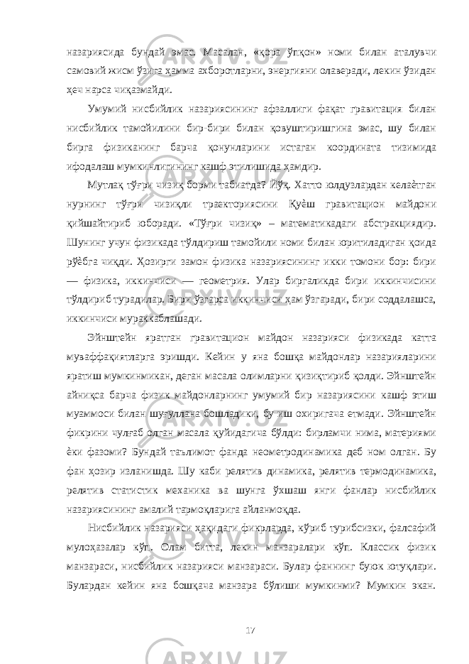 назариясида бундай эмас. Масалан, «қора ўпқон» номи билан аталувчи самовий жисм ўзига ҳамма ахборотларни, энергияни олаверади, лекин ўзидан ҳеч нарса чиқазмайди. Умумий нисбийлик назариясининг афзаллиги фақат гравитация билан нисбийлик тамойилини бир-бири билан қовуштиришгина эмас, шу билан бирга физиканинг барча қонунларини истаган координата тизимида ифодалаш мумкинлигининг кашф этилишида ҳамдир. Мутлақ тўғри чизиқ борми табиатда? Йўқ. Хатто юлдузлардан келаѐтган нурнинг тўғри чизиқли траекториясини Қуѐш гравитацион майдони қийшайтириб юборади. «Тўғри чизиқ» – математикадаги абстракциядир. Шунинг учун физикада тўлдириш тамойили номи билан юритиладиган қоида рўѐбга чиқди. Ҳозирги замон физика назариясининг икки томони бор: бири — физика, иккинчиси — геометрия. Улар биргаликда бири иккинчисини тўлдириб турадилар. Бири ўзгарса иккинчиси ҳам ўзгаради, бири соддалашса, иккинчиси мураккаблашади. Эйнштейн яратган гравитацион майдон назарияси физикада катта муваффақиятларга эришди. Кейин у яна бошқа майдонлар назарияларини яратиш мумкинмикан, деган масала олимларни қизиқтириб қолди. Эйнштейн айниқса барча физик майдонларнинг умумий бир назариясини кашф этиш муаммоси билан шуғуллана бошладики, бу иш охиригача етмади. Эйнштейн фикрини чулғаб олган масала қуйидагича бўлди: бирламчи нима, материями ѐки фазоми? Бундай таълимот фанда неометродинамика деб ном олган. Бу фан ҳозир изланишда. Шу каби релятив динамика, релятив термодинамика, релятив статистик механика ва шунга ўхшаш янги фанлар нисбийлик назариясининг амалий тармоқларига айланмоқда. Нисбийлик назарияси ҳақидаги фикрларда, кўриб турибсизки, фалсафий мулоҳазалар кўп. Олам битта, лекин манзаралари кўп. Классик физик манзараси, нисбийлик назарияси манзараси. Булар фаннинг буюк ютуқлари. Булардан кейин яна бошқача манзара бўлиши мумкинми? Мумкин экан. 17 