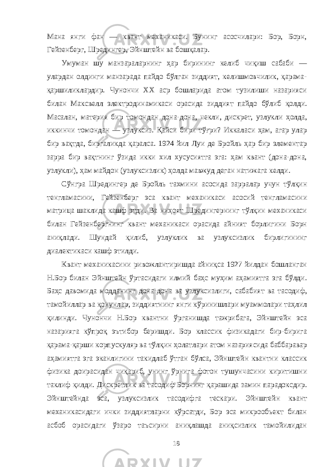 Мана янги фан — квант механикаси. Бунинг асосчилари: Бор, Борн, Гейзенберг, Шредингер, Эйнштейн ва бошқалар. Умуман шу манзараларнинг ҳар бирининг келиб чиқиш сабаби — улардан олдинги манзарада пайдо бўлган зиддият, келишмовчилик, қарама- қаршиликлардир. Чунончи XX аср бошларида атом тузилиши назарияси билан Максвелл электродинамикаси орасида зиддият пайдо бўлиб қолди. Масалан, материя бир томондан дона-дона, чекли, дискрет, узлукли ҳолда, иккинчи томондан — узлуксиз. Қайси бири тўғри? Иккаласи ҳам, агар улар бир вақтда, биргаликда қаралса. 1924 йил Луи де Бройль ҳар бир элементар зарра бир вақтнинг ўзида икки хил хусусиятга эга: ҳам квант (дона-дона, узлукли), ҳам майдон (узлуксизлик) ҳолда мавжуд деган натижага келди. Сўнгра Шредингер де Бройль тахмини асосида зарралар учун тўлқин тенгламасини, Гейзенберг эса квант механикаси асосий тенгламасини матрица шаклида кашф этди. Ва ниҳоят Шредингернинг тўлқин механикаси билан Гейзенбергнинг квант механикаси орасида айният борлигини Борн аниқлади. Шундай қилиб, узлуклик ва узлуксизлик бирлигининг диалектикаси кашф этилди. Квант механикасини ривожлантиришда айниқса 1927 йилдан бошланган Н.Бор билан Эйнштейн ўртасидаги илмий баҳс муҳим аҳамиятга эга бўлди. Баҳс давомида модданинг дона-дона ва узлуксизлиги, сабабият ва тасодиф, тамойиллар ва қонунлар, зиддиятнинг янги кўринишлари муаммолари таҳлил қилинди. Чунончи Н.Бор квантни ўрганишда тажрибага, Эйнштейн эса назарияга кўпроқ эътибор беришди. Бор классик физикадаги бир-бирига қарама-қарши корпускуляр ва тўлқин ҳолатлари атом назариясида баббаравар аҳамиятга эга эканлигини такидлаб ўтган бўлса, Эйнштейн квантни классик физика доирасидан чиқариб, унинг ўрнига фотон тушунчасини киритишни таклиф қилди. Дискретлик ва тасодиф Борнинг қарашида замин парадоксдир. Эйнштейнда эса, узлуксизлик тасодифга тескари. Эйнштейн квант механикасидаги ички зиддиятларни кўрсатди, Бор эса микрообъект билан асбоб орасидаги ўзаро таъсирни аниқлашда аниқсизлик тамойилидан 18 