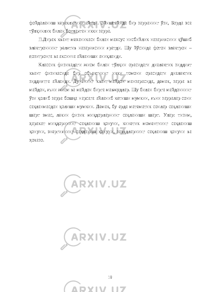 фойдаланиш кераклигини айтди. Эйнштейнда бир зарранинг ўзи, Борда эса тўлқинлик билан боғланган икки зарра. П.Дирак квант механикаси билан махсус нисбийлик назариясини қўшиб электроннинг релятив назариясини яратди. Шу йўсинда фотон электрон – позитронга ва аксинча айланиши аниқланди. Классик физикадаги жисм билан тўлқин орасидаги диалектик зиддият квант физикасида бир объектнинг икки томони орасидаги диалектик зиддиятга айланди. Дунѐнинг квант-майдон манзарасида, демак, зарра ва майдон, яъни жисм ва майдон бирга мавжудлар. Шу билан бирга майдоннинг ўзи қолиб зарра бошқа нарсага айланиб кетиши мумкин, яъни зарралар сони сақланмасдан қолиши мумкин. Демак, бу ерда математик сонлар сақланиши шарт эмас, лекин физик миқдорларнинг сақланиши шарт. Улар: тизим, ҳаракат миқдорининг сақланиш қонуни, кинетик моментнинг сақланиш қонуни, энергиянинг сақланиш қонуни, зарядларнинг сақланиш қонуни ва ҳоказо. 19 