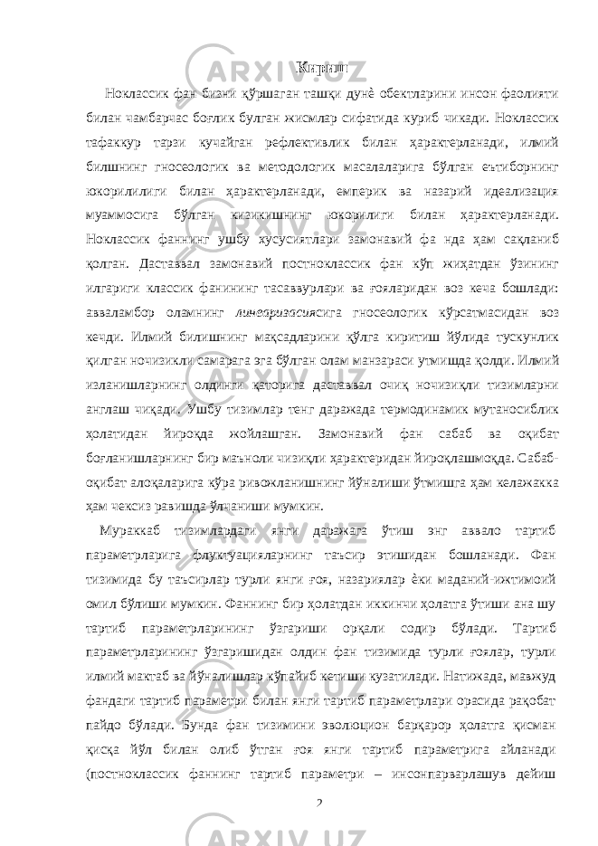 Кириш Ноклассик фан бизни қўршаган ташқи дунѐ обектларини инсон фаолияти билан чамбарчас боғлик булган жисмлар сифатида куриб чикади. Ноклассик тафаккур тарзи кучайган рефлективлик билан ҳарактерланади, илмий билшнинг гносеологик ва методологик масалаларига бўлган еътиборнинг юкорилилиги билан ҳарактерланади, емперик ва назарий идеализация муаммосига бўлган кизикишнинг юкорилиги билан ҳарактерланади. Ноклассик фаннинг ушбу хусусиятлари замонавий фа нда ҳам сақланиб қолган. Даставвал замонавий постноклассик фан кўп жиҳатдан ўзининг илгариги классик фанининг тасаввурлари ва ғояларидан воз кеча бошлади: авваламбор оламнинг линеаризасия сига гносеологик кўрсатмасидан воз кечди. Илмий билишнинг мақсадларини қўлга киритиш йўлида тускунлик қилган ночизикли самарага эга бўлган олам манзараси утмишда қолди. Илмий изланишларнинг олдинги қаторига даставвал очиқ ночизиқли тизимларни англаш чиқади. Ушбу тизимлар тенг даражада термодинамик мутаносиблик ҳолатидан йироқда жойлашган. Замонавий фан сабаб ва оқибат боғланишларнинг бир маъноли чизиқли ҳарактеридан йироқлашмоқда. Сабаб- оқибат алоқаларига кўра ривожланишнинг йўналиши ўтмишга ҳам келажакка ҳам чексиз равишда ўлчаниши мумкин. Мураккаб тизимлардаги янги даражага ўтиш энг аввало тартиб параметрларига флуктуацияларнинг таъсир этишидан бошланади. Фан тизимида бу таъсирлар турли янги ғоя, назариялар ѐки маданий-ижтимоий омил бўлиши мумкин. Фаннинг бир ҳолатдан иккинчи ҳолатга ўтиши ана шу тартиб параметрларининг ўзгариши орқали содир бўлади. Тартиб параметрларининг ўзгаришидан олдин фан тизимида турли ғоялар, турли илмий мактаб ва йўналишлар кўпайиб кетиши кузатилади. Натижада, мавжуд фандаги тартиб параметри билан янги тартиб параметрлари орасида рақобат пайдо бўлади. Бунда фан тизимини эволюцион барқарор ҳолатга қисман қисқа йўл билан олиб ўтган ғоя янги тартиб параметрига айланади (постноклассик фаннинг тартиб параметри – инсонпарварлашув дейиш 2 