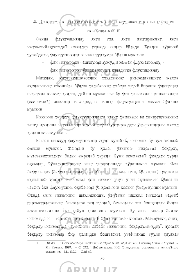 4. Ноклассик ва постноклассик фан муаммоларининг ўзаро алоқадорлиги Фанда флуктуациялар янги ғоя, янги эксперимент, янги ижтимоийиқтисодий омиллар тарзида содир бўлади. Бундан кўриниб турибдики, флуктуацияларни икки туркумга бўлиш мумкин: - фан тизимидан ташқарида вужудга келган флуктациялар; - фан тизимининг ўзида вужудга келадиган флуктациялар. Масалан, материалшунослик соҳасининг ривожланишига жаҳон аҳолисининг хомашѐга бўлган талабининг тобора ортиб бориши флуктация сифатида хизмат қилган, дейиш мумкин ва бу фан тизимидан ташқаридаги (ижтимоий) омиллар таъсиридаги ташқи флуктуацияга мисол бўлиши мумкин. Иккинчи турдаги флуктуацияларга квант физикаси ва синергетиканинг кашф этилиши натижасида илмий тафаккур тарзидаги ўзгаришларни мисол қилишимиз мумкин. Баъзан мавжуд флуктуациялар жуда кучайиб, тизимни буткул эгаллаб олиши мумкин. Фандаги бу ҳолат ўзининг ниҳоятда беқарор, мувозанатсизлиги билан ажралиб туради. Буни замонавий фандаги турли оқимлар, йўналишларнинг кенг тарқалишида кўришимиз мумкин. Фан бифуркация (бифуркация лотинча bifurcus – иккиланган, бўлинган) нуқтасига яқинашиб қолади. Натижада фан тизими учун унча аҳамиятли бўлмаган таъсир ѐки флуктуация оқибатида ўз ҳолатини кескин ўзгартириши мумкин. Фанда янги тизимнинг шаклланиши, ўз-ўзини ташкил этишида тартиб параметрларининг баъзилари рад этилиб, баъзилари эса бошқалари билан алмаштирилиши ѐки қабул қилиниши мумкин. Бу янги ғоялар билим тизимидаги ―тартиб параметрлари‖ 1 бўлиб хизмат қилади. Маълумки, очиқ, беқарор тизимларда тартибнинг сабаби тизимнинг беқарорлигидир 2 . Бундай беқарор тизимлар бир ҳолатдан бошқасига ўтаѐтганда турли ҳаракат 1 Хакен Г. Тайны природы. Синергетика наука о взаимодействии. Перевод с нем. Логунова. – М.: Ижевск. 1997. – С. 272. 2 Добронравова И.С. Синергетика: становление нелинейного мышления. – М., 1990. – С.48-49. 20 