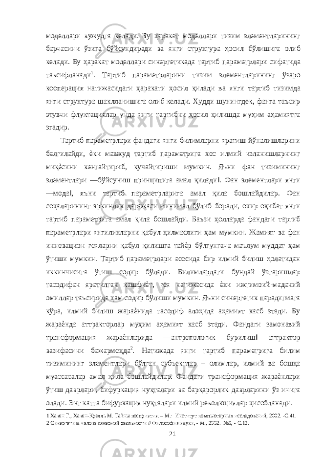 моделлари вужудга келади. Бу ҳаракат моделлари тизим элементларининг барчасини ўзига бўйсундиради ва янги структура ҳосил бўлишига олиб келади. Бу ҳаракат моделлари синергетикада тартиб параметрлари сифатида тавсифланади 1 . Тартиб параметрларини тизим элементларининг ўзаро кооперация натижасидаги ҳаракати ҳосил қилади ва янги тартиб тизимда янги структура шаклланишига олиб келади. Худди шунингдек, фанга таъсир этувчи флуктациялар унда янги тартибни ҳосил қилишда муҳим аҳамиятга эгадир. Тартиб параметрлари фандаги янги билимларни яратиш йўналишларини белгилайди, ѐки мавжуд тартиб параметрига хос илмий изланишларнинг миқѐсини кенгайтириб, кучайтириши мумкин. Яъни фан тизимининг элементлари ―бўйсуниш принципига амал қилади‖. Фан элементлари янги ―мода‖, яъни тартиб параметрларига амал қила бошлайдилар. Фан соҳаларининг эркинлик даражаси минимал бўлиб боради, охир-оқибат янги тартиб параметрига амал қила бошлайди. Баъзи ҳолларда фандаги тартиб параметрлари янгиликларни қабул қилмаслиги ҳам мумкин. Жамият ва фан инновацион ғояларни қабул қилишга тайѐр бўлгунгача маълум муддат ҳам ўтиши мумкин. Тартиб параметрлари асосида бир илмий билиш ҳолатидан иккинчисига ўтиш содир бўлади. Билимлардаги бундай ўзгаришлар тасодифан яратилган кашфиѐт, ғоя натижасида ѐки ижтимоий-маданий омиллар таъсирида ҳам содир бўлиши мумкин. Яъни синергетик парадигмага кўра, илмий билиш жараѐнида тасодиф алоҳида аҳамият касб этади. Бу жараѐнда аттракторлар муҳим аҳамият касб этади. Фандаги замонавий трансформация жараѐнларида ―антропологик бурилиш‖ аттрактор вазифасини бажармоқда 2 . Натижада янги тартиб параметрига билим тизимининг элементлари бўлган субъектлар – олимлар, илмий ва бошқа муассасалар амал қила бошлайдилар. Фандаги трансформация жараѐнлари ўтиш даврлари, бифуркация нуқталари ва барқарорлик даврларини ўз ичига олади. Энг катта бифуркация нуқталари илмий революциялар ҳисобланади. 1 Хакен Г., Хакен-Крелль М. Тайны восприятия. – М.: Институт компьютерных исследований, 2002. -С.41. 2 Синергетика человекомерной реальности // Философия науки, - М., 2002. №9, - С.12. 21 