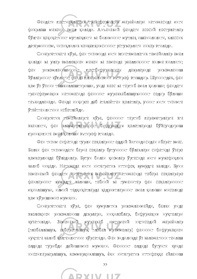 Фандаги постноклассик трансформация жараѐнлари натижасида янги фикрлаш макони амал қилади. Анъанавий фандаги асосий постулатлар бўлган ҳақиқатнинг мутлақлиги ва билимнинг мутлақ ишончлилиги, классик детерминизм, чизиқлилик концепциясининг устуворлиги инкор этилади. Синергетикага кўра, фан тизимида янги эпистемологик тамойиллар амал қилади ва улар эволюцион макон ва замонда реалликнинг хилма-хиллиги; фан ривожланишининг постбифуркацион даврларида ривожланиш йўллариниг кўплиги; фанда плюрализмни эътироф этишдир. Шунингдек, фан ҳам ўз-ўзини ташкиллаштириши, унда хаос ва тартиб амал қилиши; фандаги трансформация натижасида фаннинг мураккаблашувининг содир бўлиши таъкидланади. Фанда инқироз деб аталаѐтган ҳолатлар, унинг янги тизимга ўтаѐтганлигини исботлайди. Синергетик тамойиларга кўра, фаннинг тартиб параметрларга эга эканлиги, фан элементларининг бифуркация ҳолатларида бўйсундириш принципига амал қилиши эътироф этилади. Фан тизим сифатида турли соҳаларниг оддий йиғиндисидан иборат эмас. Балки фан тизимидаги барча соҳалар бутуннинг бўлаклари сифатида ўзаро ҳамкорликда бўладилар. Бутун билан қисмлар ўртасида янги мувофиқлик келиб чиқади. Натижада янги интегратив иттифоқ вужудга келади. Буни замонавий фандаги интегратив жараѐнлар натижасида тобора соҳалараро фанларнинг вужудга келиши, табиий ва гуманитар фан соҳаларининг яқинлашуви, илмий тадқиқотларда қадриятларнинг амал қилиши мисолида ҳам кўришимиз мумкин. Синергетикага кўра, фан кумулятив ривожланмайди, балки унда эволюцион ривожланиш даврлари, инқилоблар, бифуркация нуқталари кузатилади. Замонавий мураккаб ижтимоий иқтисодий жараѐнлар (глобаллашув, ахборотлашув, глобал муаммолар) фаннинг бифуркацион нуқтага келиб қолганлигини кўрсатади. Фан эндиликда ўз келажагини танлаш олдида турибди дейишимиз мумкин. Фаннинг олдида бугунги кунда инсонпарварлашув, коммерциялашув, ѐки интегратив иттифоққа айланиш 22 